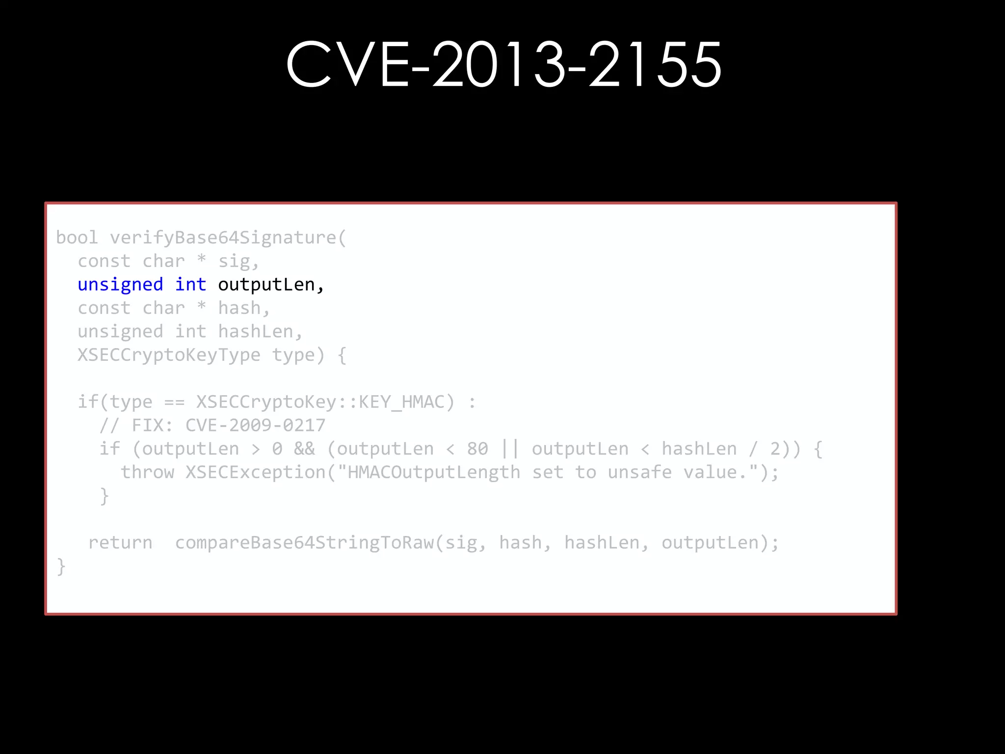 CVE-2013-2155
bool verifyBase64Signature(
const char * sig,
unsigned int outputLen,
const char * hash,
unsigned int hashLen,
XSECCryptoKeyType type) {
if(type == XSECCryptoKey::KEY_HMAC) :
// FIX: CVE-2009-0217
if (outputLen > 0 && (outputLen < 80 || outputLen < hashLen / 2)) {
throw XSECException("HMACOutputLength set to unsafe value.");
}
return
}

compareBase64StringToRaw(sig, hash, hashLen, outputLen);

 