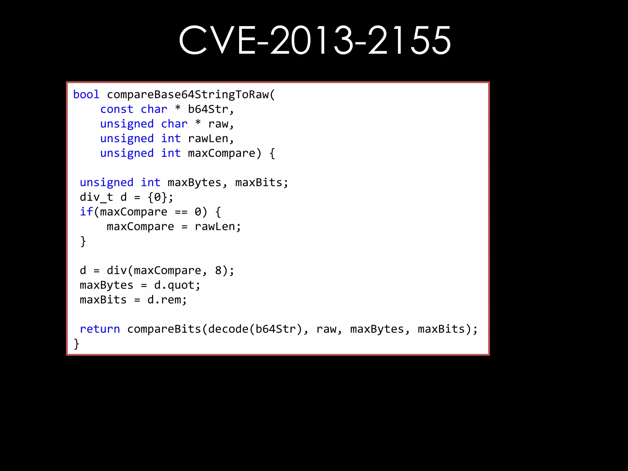 CVE-2013-2155
bool compareBase64StringToRaw(
const char * b64Str,
unsigned char * raw,
unsigned int rawLen,
unsigned int maxCompare) {
unsigned int maxBytes, maxBits;
div_t d = {0};
if(maxCompare == 0) {
maxCompare = rawLen;
}
d = div(maxCompare, 8);
maxBytes = d.quot;
maxBits = d.rem;
return compareBits(decode(b64Str), raw, maxBytes, maxBits);
}

 