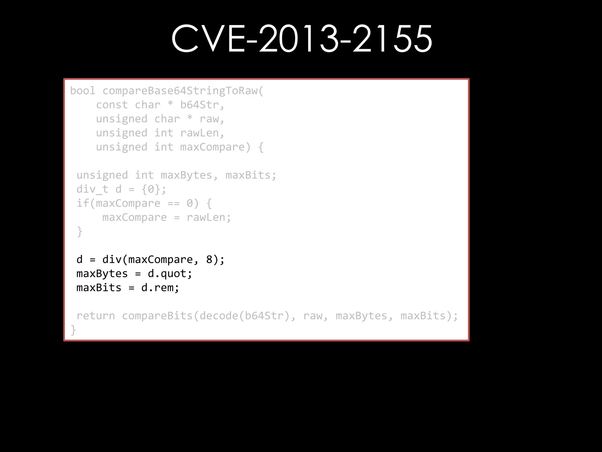 CVE-2013-2155
bool compareBase64StringToRaw(
const char * b64Str,
unsigned char * raw,
unsigned int rawLen,
unsigned int maxCompare) {
unsigned int maxBytes, maxBits;
div_t d = {0};
if(maxCompare == 0) {
maxCompare = rawLen;
}
d = div(maxCompare, 8);
maxBytes = d.quot;
maxBits = d.rem;
return compareBits(decode(b64Str), raw, maxBytes, maxBits);
}

 