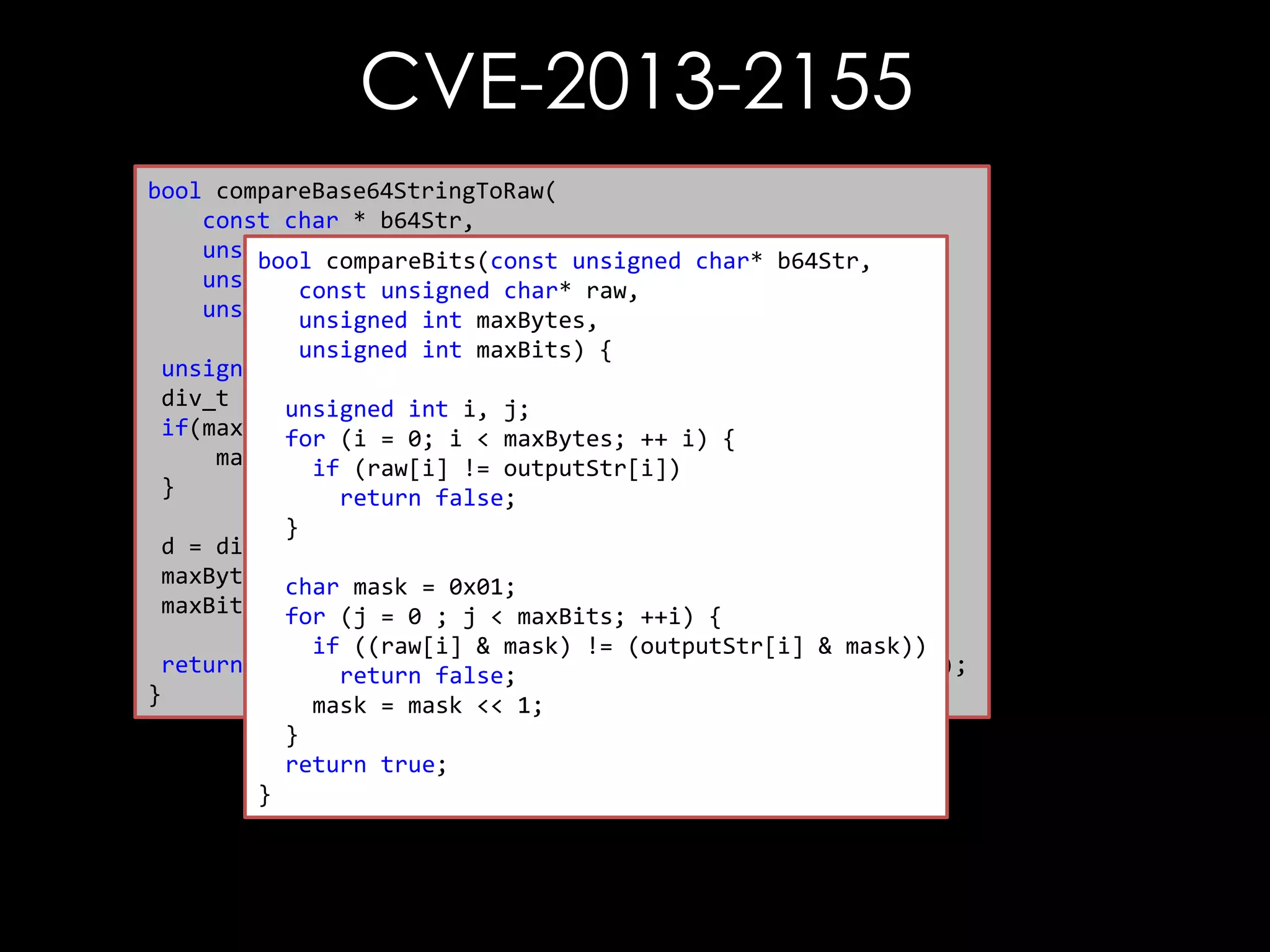 CVE-2013-2155
bool compareBase64StringToRaw(
const char * b64Str,
unsigned char * raw,
bool compareBits(const unsigned char* b64Str,
unsigned int rawLen, char* raw,
const unsigned
unsigned int maxCompare) {
unsigned int maxBytes,
unsigned int maxBits) {
unsigned int maxBytes, maxBits;
div_t d =unsigned int i, j;
{0};
if(maxCompare(i =0) {i < maxBytes; ++ i) {
for == 0;
maxCompare (raw[i] != outputStr[i])
if = rawLen;
}
return false;
}
d = div(maxCompare, 8);
maxBytes = d.quot; = 0x01;
char mask
maxBits =for (j = 0 ; j < maxBits; ++i) {
d.rem;
if ((raw[i] & mask) != (outputStr[i] & mask))
return compareBits(decode(b64Str), raw, maxBytes, maxBits);
return false;
}
mask = mask << 1;
}
return true;
}

 