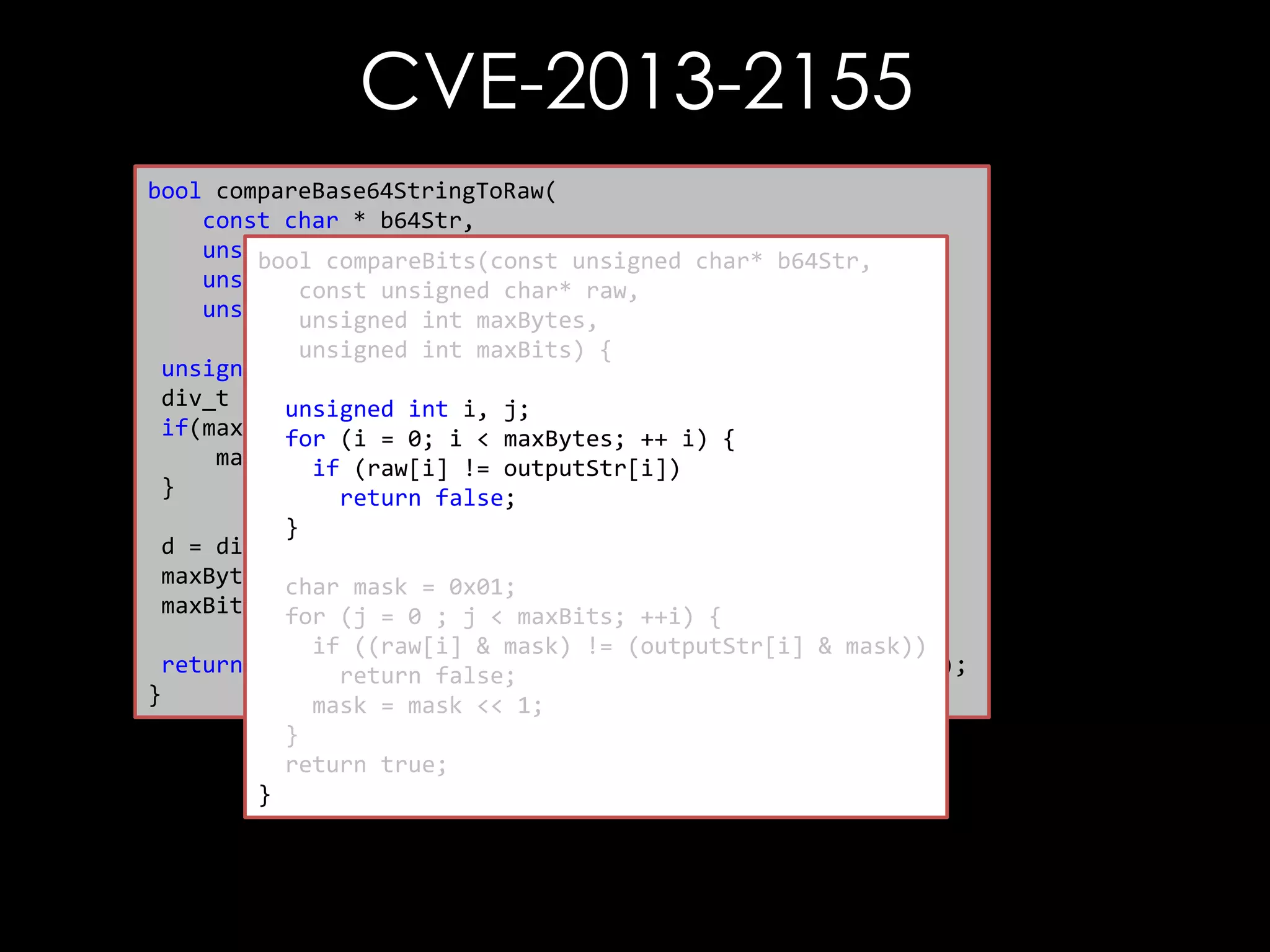 CVE-2013-2155
bool compareBase64StringToRaw(
const char * b64Str,
unsigned char * raw,
bool compareBits(const unsigned char* b64Str,
unsigned int rawLen, char* raw,
const unsigned
unsigned int maxCompare) {
unsigned int maxBytes,
unsigned int maxBits) {
unsigned int maxBytes, maxBits;
div_t d =unsigned int i, j;
{0};
if(maxCompare(i =0) {i < maxBytes; ++ i) {
for == 0;
maxCompare (raw[i] != outputStr[i])
if = rawLen;
}
return false;
}
d = div(maxCompare, 8);
maxBytes = d.quot; = 0x01;
char mask
maxBits =for (j = 0 ; j < maxBits; ++i) {
d.rem;
if ((raw[i] & mask) != (outputStr[i] & mask))
return compareBits(decode(b64Str), raw, maxBytes, maxBits);
return false;
}
mask = mask << 1;
}
return true;
}

 