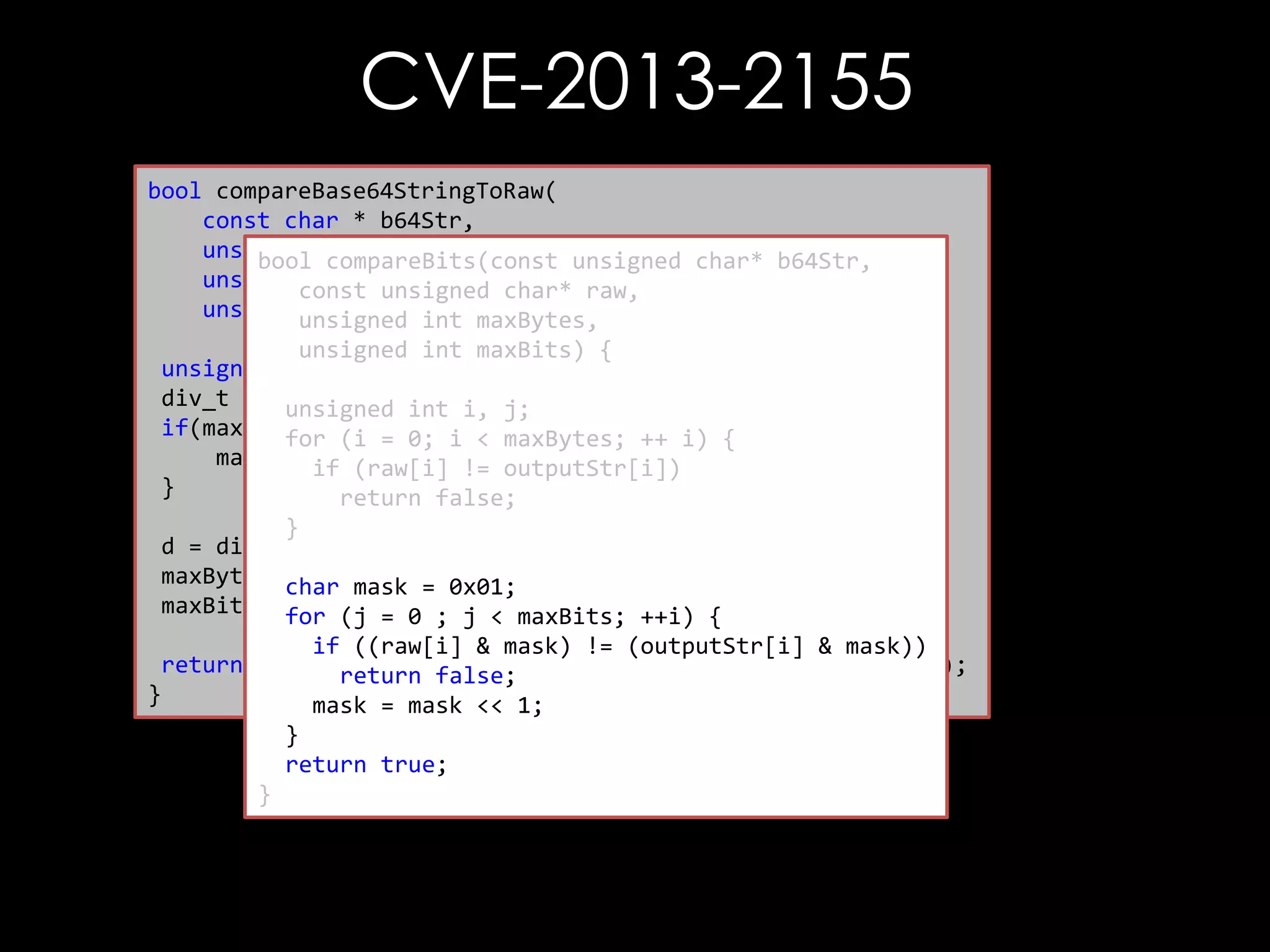 CVE-2013-2155
bool compareBase64StringToRaw(
const char * b64Str,
unsigned char * raw,
bool compareBits(const unsigned char* b64Str,
unsigned int rawLen, char* raw,
const unsigned
unsigned int maxCompare) {
unsigned int maxBytes,
unsigned int maxBits) {
unsigned int maxBytes, maxBits;
div_t d =unsigned int i, j;
{0};
if(maxCompare(i =0) {i < maxBytes; ++ i) {
for == 0;
maxCompare (raw[i] != outputStr[i])
if = rawLen;
}
return false;
}
d = div(maxCompare, 8);
maxBytes = d.quot; = 0x01;
char mask
maxBits =for (j = 0 ; j < maxBits; ++i) {
d.rem;
if ((raw[i] & mask) != (outputStr[i] & mask))
return compareBits(decode(b64Str), raw, maxBytes, maxBits);
return false;
}
mask = mask << 1;
}
return true;
}

 