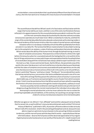 existentialism:anewexistentialismthatisqualitativelydifferentfromthatof Sartre and
Camus,thenthe man wentonto introduce thisnew structure of existentialisminhisbook
.
The secondfeature thatdefinesWilson'sworkishisfascinationandfascinationwiththe
rangesthat humanabilitycanreach, andthat is one of the earlymanifestationsthatwas
reflectedinhisapparentpassionforthe unusual phenomena prevalentinordinarylife,even
as if the man seemedtoalwaysbe touchedbythe ideathat ordinaryeveryday
consciousnessoperatesata muchlowerlevel.Whatiscreatedbyhismaturity,andthat the
originof the existential absurditythatsome advocate andpromote withenduringresidesin
the natural tendencyof the humanmindto slide intoastate of mental lazinessandlethargic
relaxationwhenitisnotalwaysinvokedbystimuli thatdifferqualitativelyfromthose
prevalentinourdailylife.The lazinessthatWilsonmasteredwhenhe describeditasbeing
akinto the autopilotinan airplane:astate of dullnessandboredomthatextendsendlessly.
Wilsonwrote aboutthe abilityof the humanmind,throughdisciplinedtraining,toreacha
state of complete consciousness:Thatawarenesssimilartothatof a childonthe night
before ChristmasEve whenhe isoverwhelmedwiththe feelingthatlife isrichandfull of the
bestof thingsandpromisessomanyjoyful hopesandexpectationsthatthe foundingfathers
of existentialismalongwiththe romanticistshave alwayscalledtoexpelitandthrow it into
the trash as a fake.Sincere andmental illusion.ButforWilson,the pessimisticview of the
worldisthe same thatdeservesinall meritandfairnessto be describedaspure falsehood,
and that the statesof complete consciousnessassociatedwithpeakexperiencesare the only
onesthat deserve tobe anhonestwitnessof the truthinthisworld,so he refusedWilson,
Sartre's worktitled"Nausea,"andCamus'sbook,"The Absurd."He consideredthemworks
that betraymental laziness,justaswriterslike Sartre andBeckettaccusedinone of hisrare
textsof hiswritingsthattheypoisonthe collectiveculture of societyinacynical and
abominable way,asif someone werepoisoningthe source of waterfromwhicheveryone
drinks!! Anditmust be pointedouthere thatWilsonwouldnothave calledforexpanding
the frontiersof humanconsciousnessthroughthe creationof psychotic,auditoryorvisual
illusionscausedbymental conditionersstartingwithalcohol anduptothe last listof
dangerousdrugsthat distortthe mental moodandpushthe individual intoanabyssafter
destroyinghismental activitiesAnd,ashe hasnevercalledonthe man to violate the
prevailingrespectable cultural traditions,onthe contrary,he ispushingusto plunge intothe
midstof a seriousmental processbasedonstrictmental discipline
.
Whetherwe agree or not,Wilson’s“non-affiliated”workandthe subsequentseriesof works
that he carved into,aswell asWilson’smonumental anddramaticworkentitled“A Criminal
Historyof Mankind,”publishedin1975, all provide sufficientevidence totake seriously
Wilson'stalkof hisrevolution.Smallinthe prevailingphilosophical context,becausehe was
able to impartan optimistichumancharactertothe prevailingnihilisticexistential
tendencies,andthe manwill prove withthe daysthathisworks - especiallythose thatwe
referredtoabove - deserve the full praise andthe deserved appreciationof mysingular
Englishpresence whohasbecome aniconworthyof the burdenof in-depthresearchand
readingAvenue
.
 