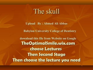 The skullThe skull
Upload By : Ahmed Ali AbbasUpload By : Ahmed Ali Abbas
Babylon University College of DentistryBabylon University College of Dentistry
download this file from Website on Googledownload this file from Website on Google
TheOptimalSmile.wix.comTheOptimalSmile.wix.com
choose Lectureschoose Lectures
Then Second StageThen Second Stage
Then choose the lecture you needThen choose the lecture you need
 