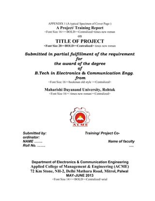 APPENDIX 1 (A typical Specimen of Cover Page )

A Project/ Training Report
<Font Size 16>><BOLD><Centralized>times new roman

on

TITLE OF PROJECT
<Font Size 20><BOLD><Centralized> times new roman

Submitted in partial fulfillment of the requirement
for
the award of the degree
of
B.Tech in Electronics & Communication Engg.
from
<Font Size 16><bookman old style ><Centralized>

Maharishi Dayanand University, Rohtak
<Font Size 16>< times new roman><Centralized>

Submitted by:
ordinator:
NAME …….
Roll No. …….

Training/ Project CoName of faculty
….

Department of Electronics & Communication Engineering

Applied College of Management & Engineering (ACME)
72 Km Stone, NH-2, Delhi Mathura Road, Mitrol, Palwal
MAY-JUNE 2013
<Font Size 14>><BOLD><Centralized>arial

 