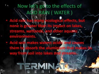 Now let’s go to the effects of
ACID RAIN ( WATER )
• Acid rain has many ecological effects, but
none is greater than its impact on lakes,
streams, wetlands, and other aquatic
environments.
• Acid rain makes waters acidic and causes
them to absorb the aluminium that makes its
way from soil into lakes and streams.
 