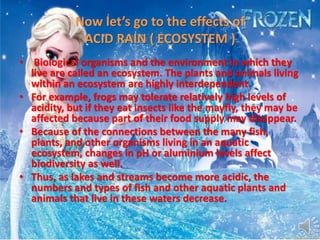 Now let’s go to the effects of
ACID RAIN ( ECOSYSTEM )
• Biological organisms and the environment in which they
live are called an ecosystem. The plants and animals living
within an ecosystem are highly interdependent.
• For example, frogs may tolerate relatively high levels of
acidity, but if they eat insects like the mayfly, they may be
affected because part of their food supply may disappear.
• Because of the connections between the many fish,
plants, and other organisms living in an aquatic
ecosystem, changes in pH or aluminium levels affect
biodiversity as well.
• Thus, as lakes and streams become more acidic, the
numbers and types of fish and other aquatic plants and
animals that live in these waters decrease.
 