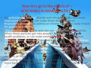 Now let’s go to the effects of
ACID RAIN ( HUMAN HEALTH )
• Air pollution like sulphur dioxide and nitrogen oxides can cause
respiratory diseases, or can make these diseases worse.
Respiratory diseases like asthma or chronic bronchitis make it hard
for people to breathe.
• The pollution that causes acid rain can also create tiny particles.
When these particles get into people’s lungs, they can cause
health problems, or can make existing health problems worse.
• Also, nitrogen oxides cause ground-level ozone. This ground-level
ozone causes respiratory problems, like pneumonia and bronchitis,
and can even cause permanent lung damage.
• The health effects that people have to worry about are not caused
by the acid rain, but are caused when people breathe in these tiny
particles or ozone.
• Swimming in an acidic lake or walking in an acidic puddle is no
more harmful to people than swimming or walking in clean water.
 