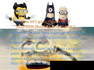 Now let’s go to the effects of
ACID RAIN (Buildings and Objects )
• Acid rain can also have a damaging effect on
many objects, including buildings, statues,
monuments, and cars.
• The chemicals found in acid rain can cause
paint to peel and stone statues to begin to
appear old and worn down, which reduces
their value and beauty.
 