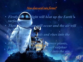 Howdoesacidrainforms?
• Firstly, the sunlight will heat up the Earth’s
surface.
• Then, evaporation will occur and the air will
be hotter.
• The hotter air expands and rises into the
atmosphere.
• Burning of fossil fuels in power plants,
factories and vehicles releases sulphur
dioxide and nitrogen dioxide into the air.
 