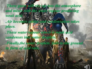 .These gases will rise up into the atmosphere
and mixes with the water vapour producing
weak acid.
.Air becomes colder and condensation takes
place.
.These water vapour which is weak acid
condenses into water droplets.
.Finally,the water droplets falls to the ground
in form of acid rain.
 