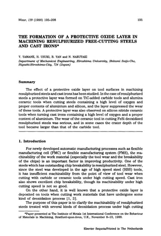 Wear, 139 (1990) 195-208 195
THE FORMATION OF A PROTECTIVE OXIDE LAYER IN
MACHINING RJ3SULPHURIZED FREE-CUTI’ING STEELS
AND CAST IRONS*
Y.YAMANE,H. USUKI, B. YAN and N. NARUTAKI
Deparhnent of Mechanical Engineering, Hiroshima University, Shitami Sajjo-Cho,
Higashi-Hiroshima-City, 724 (Japan.
The effect of a protective oxide layer on tool surfaces in machining
resulphurized steels and cast irons has been studied. In the case of resulphurized
steels a protective layer was formed on Tic-added carbide tools and alumina
ceramic tools when cutting steels containing a high level of oxygen and
proper contents of ahuninium and silicon, and the layer suppressed the wear
of these tools. A protective layer was also observed on silicon nitride ceramic
tools when turning cast irons containing a high level of oxygen and a proper
content of aluminium. The wear of the ceramic tool in cutting FeSi deoxidized
resulphurized steels was serious, and in some cases the crater depth of the
tool became larger than that of the carbide tool.
1.Introduction
For newly developed automatic manufacturing processes such as flexible
manufacturing cell (FhIC) or flexible manufacturing system (FMS), the ma-
chinability of the work material (especially the tool wear and the breakability
of the chips) is an important factor in improving productivity. One of the
steels which has outstanding chip breakability is resulphurized steel. However,
since the steel was developed in the age of high speed steel (HSS) tools,
it has insufficient machinability from the point of view of tool wear when
cutting with carbide or ceramic tools under high cutting speed. Cast iron
also shows excellent chip breakabiliw, though its machinability under high
cutting speed is not so good.
On the other hand, it is well known that a protective oxide layer is
deposited on tools when cutting work materials that have undergone some
kind of deoxidation process [ 1, 21.
The purpose of this paper is to clarify the machinability of resulphurized
steels treated with several kinds of deoxidation process under high cutting
*Paper presented at The Institute of Metals 1st International Conference on the Behaviour
of Materials in Machining, Stratford-upon-Avon, U.K., November 8-10, 1988.
Elsevier Sequoia/Printed in The Netherlands
 