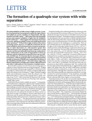 LETTER doi:10.1038/nature14166
The formation of a quadruple star system with wide
separation
Jaime E. Pineda1
, Stella S. R. Offner2,3
, Richard J. Parker4
, He´ctor G. Arce5
, Alyssa A. Goodman6
, Paola Caselli7
, Gary A. Fuller8
,
Tyler L. Bourke9,10
& Stuartt A. Corder11,12
The initial multiplicity of stellar systems is highly uncertain. A num-
ber ofmechanismshavebeenproposedtoexplaintheoriginofbinary
and multiple star systems, including core fragmentation, disk frag-
mentation and stellar capture1–3
. Observations show that protostellar
and pre-main-sequence multiplicity is higher than the multiplicity
found in field stars4–7
, which suggests that dynamical interactions
occur early, splitting up multiple systems and modifying the initial
stellar separations8,9
. Without direct, high-resolution observations
of forming systems, however, it is difficult to determine the true
initial multiplicity and the dominant binary formation mechanism.
Here we report observations of a wide-separation (greater than
1,000 astronomical units) quadruple system composed of a young
protostar and three gravitationally bound dense gas condensations.
These condensations are the result of fragmentation of dense gas
filaments,andeachcondensationisexpectedtoformastaronatime-
scale of 40,000 years. We determine that the closest pair will form a
bound binary, while the quadruple stellar system itself is bound but
unstableontimescalesof500,000 years(comparabletothelifetimeof
the embedded protostellar phase10
). These observations suggest that
filament fragmentation on length scales of about 5,000 astronomical
units offers a viable pathway to the formation of multiple systems.
Barnard 5 (B5) is a dense core in the Perseus star-forming region (at
adistanceof250pc)thathostsatleastoneyoung,formingstar11
.Imaging
ofB5intheemissionofthedense-gas-tracingNH3(1,1)lineshowsittobe
anexampleofa‘coherent’densecore12
,whichisacontiguoushigh-density
region with subsonic levels of turbulence13
. Higher-resolution imaging
reveals narrow filamentary structure within the coherent core14
. We
observed the NH3(1,1) and (2,2) lines using the Karl G. Jansky Very
Large Array (VLA)15
, which reveals that the filaments in B5 are frag-
menting and that they are in the process of forming a wide-separation
multiple stellar system.
Nearly half of all stars reside in multiple star systems4,16
. Consequently,
a host of phenomena, ranging from supernova rates to planet formation,
depend on understanding stellar multiplicity17
. Because of the observa-
tional challenges associated with observing early systems, the dominant
ideas for binary formation are based on simulations and analytic argu-
ments, which naturally require a variety of assumptions4,18
. To date,
observations have not captured the formation of a binary system at a
stage where its origin is unambiguous, and prior observations of core
substructure lack the spatial and kinematic resolution to be used in
predicting whether observed structures would form protostars and/or
produce a bound system19,20
. The observed kinematics and separation
(.1,000 astronomical units, AU) of the B5 system is significant because
it demonstrates a clear mechanism for wide binary formation and pro-
videsconvincingevidencethattheobservedcondensationswillbecome
a bound multiple star system.
Detailed knowledge of the underlying distributionof dense gas is the
key to determining which structures will go on to form stars. Here we
identify the dense gas structures that are most likely to form stars using
thedendrogramtechnique21
.Dendrogramanalysisisahierarchicalstruc-
ture decomposition that uses isocontours to identify individual features,
while also determining where these contours merge with adjacent struc-
turestocreateanewparentalstructure.Werefertothesmallestscale(and
brightest) structures in the dendrogram as condensations. These are
themostlikelyplacesforanindividualstartoform.Figure1ashowsthe
B5 region as seen in dense gas (number density of H2, nH2
>104
cm-3
),
with the protostar and the identified gas condensations shown by a star
and circles,respectively.The massofthewell knownprotostarB5-IRS1
is 0.1 solar masses (MSun; ref. 22), while the masses of condensations
B5-Cond1,B5-Cond2andB5-Cond3are 0.36 6 0.09MSun,0.26 6 0.12
MSun and 0.30 6 0.13MSun, respectively. Uncertaintyin thesemasses is
dominated by the uncertainty in the temperature used to convert mea-
sured fluxes to masses. The radii of the three condensations are respec-
tively 2,800 AU, 2,300 AU and 2,500 AU, while the projected separations
between the same three condensations and the protostar are 3,300 AU,
5,100AU and 11,400 AU (see Methods). The half-mass radii of the con-
densations are about half the condensation radii. This, combined with
themassradiusrelations(ExtendedDataFig.2),suggeststhatthecentral
regions will collapse faster than the whole condensations and before
interactions between condensations can play a major role in the stars’
initial separations. Although these separations are large, they are con-
sistent with initial protostellar pair separations predicted for core frag-
mentation by numerical simulations2
. In the simulations, protostellar
separations evolve rapidly on timescales of 0.1 Myr, and some systems
become unbound while others migrate to closer proximity.
Projected proximity on thesky does not necessarilyimply that objects
are physically related. However, the line-of-sight velocities of the observed
condensationsaresimilarandthegroupingislikelytobephysicallyasso-
ciated.Thevelocitydispersion,sv,ofthedensegasprovidesanotherim-
portant piece of information, the gas kinetic energy, which is needed to
determine whether the condensations are transient structures or grav-
itationally bound and likely to form a star. The velocities and velocity
dispersions of the condensations are determined by fitting NH3(1,1)
and (2,2) line profiles14
. The condensations and protostar display the
samecentroidvelocity to within0.2 km s21
and are thereforeassociated
withthe samedense core.The levelofturbulence inthisregionissolow,
sturb < 0.53–0.66timesthesoundspeedinthegas14
,thatgravitywillover-
whelmthe combined turbulent and thermal pressure in all theidentified
condensations, anda star willprobably formin each case. The timescale
forthesecondensationstoundergogravitationalcollapseisapproximately
the gas free-fall time, which we estimate to be 40,000 years (Methods).
This timescale is sufficiently short to ensure that the system’s spatial
1
Institute for Astronomy, ETH Zurich, Wolfgang-Pauli-Strasse 27, CH-8093 Zurich, Switzerland. 2
Department of Astronomy, Yale University, PO Box 208101, New Haven, Connecticut 06520-8101, USA.
3
Department of Astronomy, University of Massachusetts, 710 North Pleasant Street, Amherst, Massachusetts 01003, USA. 4
Astrophysics Research Institute, Liverpool John Moores University, 146
Brownlow Hill, Liverpool L3 5RF, UK. 5
Department of Astronomy, Yale University, PO Box 208101, New Haven, Connecticut 06520-8101, USA. 6
Harvard-Smithsonian Center for Astrophysics, 60 Garden
Street, Cambridge, Massachusetts 02138, USA. 7
Max-Planck-Institut fu¨r extraterrestrische Physik (MPE), Gießenbachstrasse 1, D-85741 Garching, Germany. 8
UK ARC Node, Jodrell Bank Centre for
Astrophysics, School of Physics and Astronomy, Alan Turing Building, Oxford Road, University of Manchester, Manchester M13 9PL, UK. 9
SKA Organisation, Jodrell Bank Observatory, Lower Withington,
Macclesfield, Cheshire SK11 9DL, UK. 10
Harvard-Smithsonian Center for Astrophysics, 60 Garden Street, Cambridge, Massachusetts 02138, USA. 11
Joint ALMA Observatory, Alonso de Cordova 3107,
Vitacura, Santiago, Chile. 12
National Radio Astronomy Observatory, 520 Edgemont Road, Charlottesville, Virginia 22903, USA.
1 2 F E B R U A R Y 2 0 1 5 | V O L 5 1 8 | N A T U R E | 2 1 3
Macmillan Publishers Limited. All rights reserved©2015
 