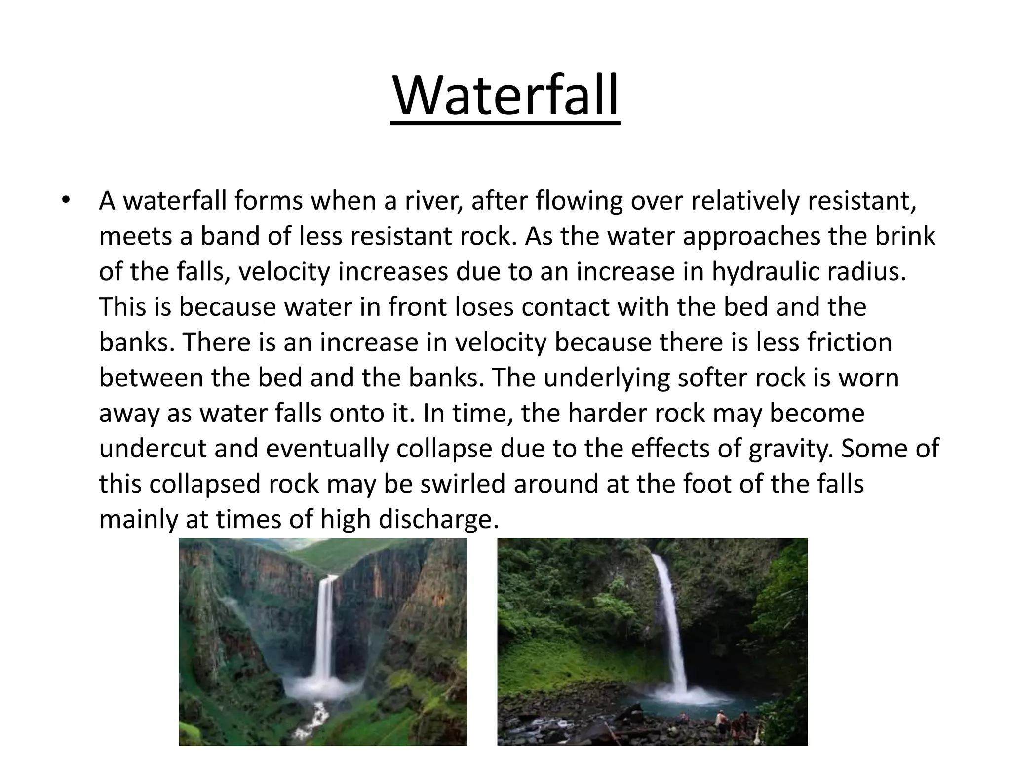 Waterfall
• A waterfall forms when a river, after flowing over relatively resistant,
meets a band of less resistant rock. As the water approaches the brink
of the falls, velocity increases due to an increase in hydraulic radius.
This is because water in front loses contact with the bed and the
banks. There is an increase in velocity because there is less friction
between the bed and the banks. The underlying softer rock is worn
away as water falls onto it. In time, the harder rock may become
undercut and eventually collapse due to the effects of gravity. Some of
this collapsed rock may be swirled around at the foot of the falls
mainly at times of high discharge.
 