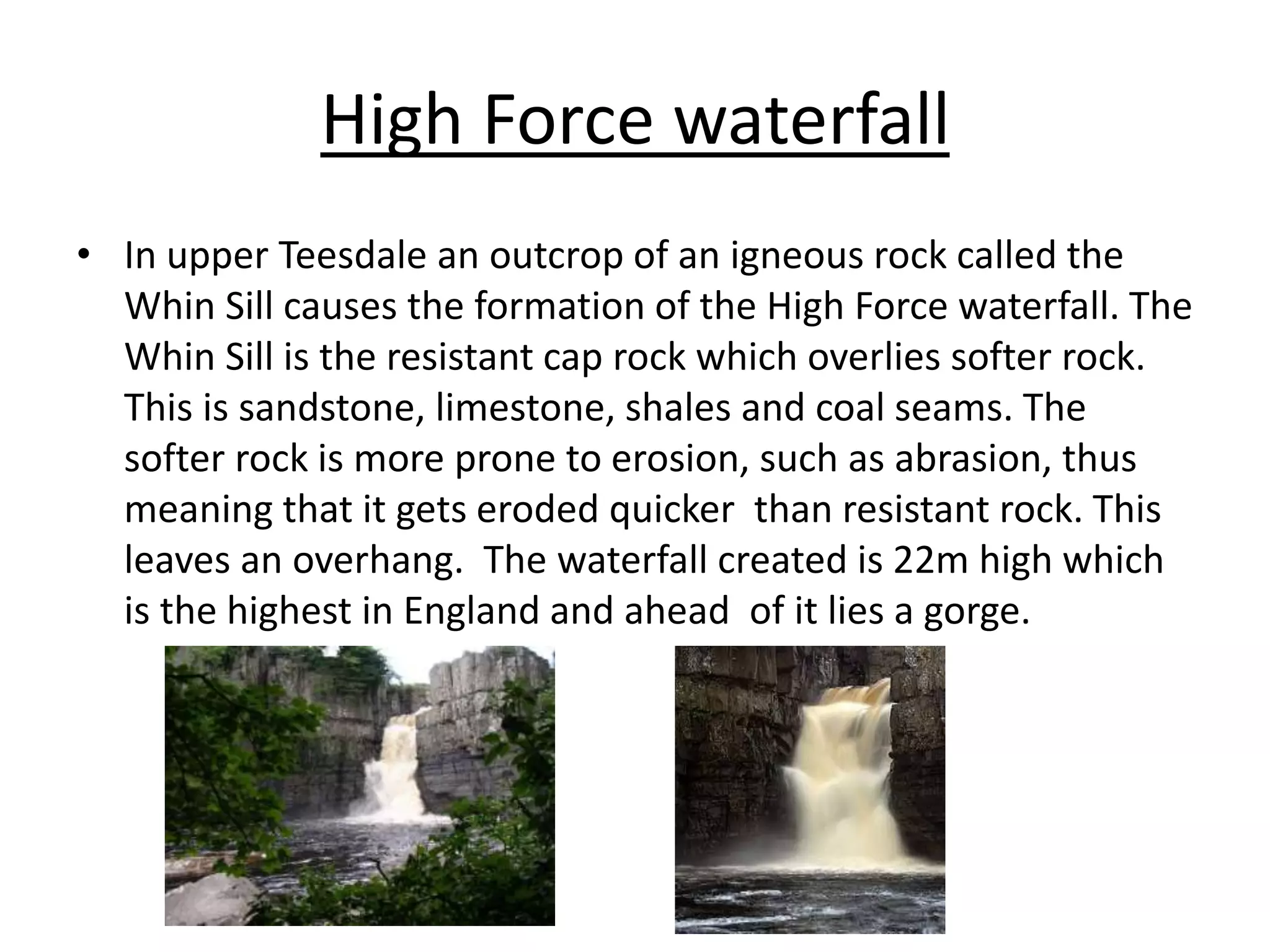 High Force waterfall
• In upper Teesdale an outcrop of an igneous rock called the
Whin Sill causes the formation of the High Force waterfall. The
Whin Sill is the resistant cap rock which overlies softer rock.
This is sandstone, limestone, shales and coal seams. The
softer rock is more prone to erosion, such as abrasion, thus
meaning that it gets eroded quicker than resistant rock. This
leaves an overhang. The waterfall created is 22m high which
is the highest in England and ahead of it lies a gorge.
 