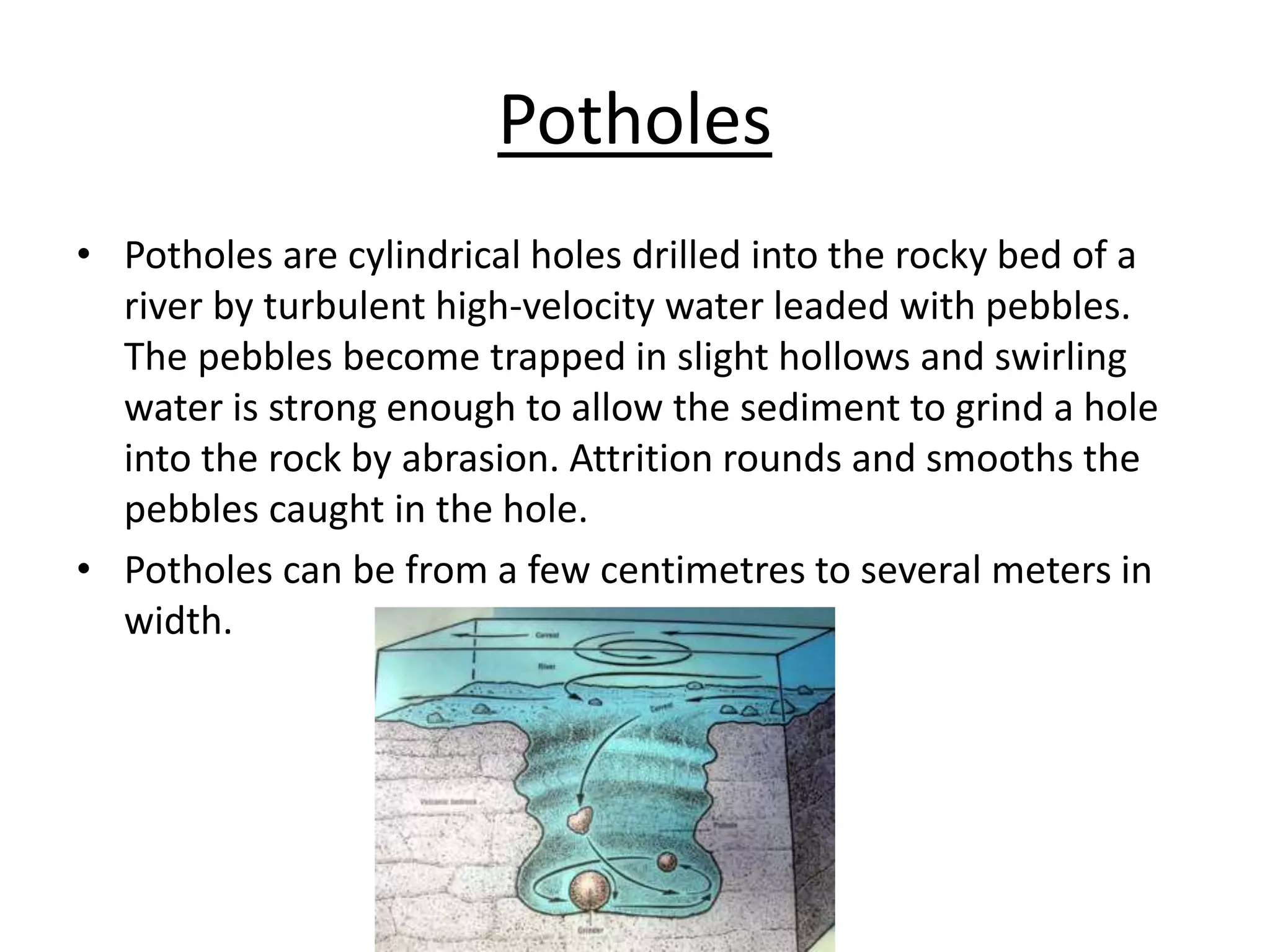 Potholes
• Potholes are cylindrical holes drilled into the rocky bed of a
river by turbulent high-velocity water leaded with pebbles.
The pebbles become trapped in slight hollows and swirling
water is strong enough to allow the sediment to grind a hole
into the rock by abrasion. Attrition rounds and smooths the
pebbles caught in the hole.
• Potholes can be from a few centimetres to several meters in
width.
 