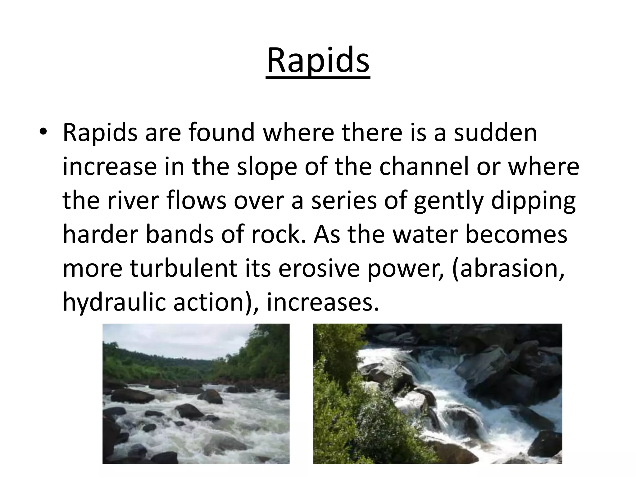 Rapids
• Rapids are found where there is a sudden
increase in the slope of the channel or where
the river flows over a series of gently dipping
harder bands of rock. As the water becomes
more turbulent its erosive power, (abrasion,
hydraulic action), increases.
 