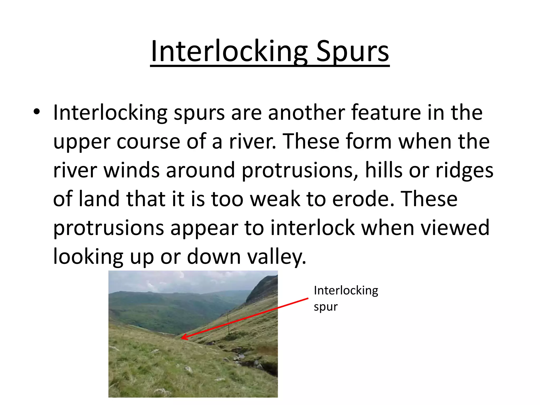 Interlocking Spurs
• Interlocking spurs are another feature in the
upper course of a river. These form when the
river winds around protrusions, hills or ridges
of land that it is too weak to erode. These
protrusions appear to interlock when viewed
looking up or down valley.
Interlocking
spur
 