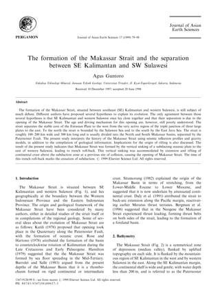 The formation of the Makassar Strait and the separation
between SE Kalimantan and SW Sulawesi
Agus Guntoro
Fakultas Teknologi Mineral, Jurusan Teknik Geologi, Universitas Trisakti, Jl. Kyai-Tapa-Grogol, Jakarta, Indonesia
Received 10 December 1997; accepted 20 June 1998
Abstract
The formation of the Makassar Strait, situated between southeast (SE) Kalimantan and western Sulawesi, is still subject of
much debate. Di€erent authors have proposed several hypotheses to explain its evolution. The only agreement between those
several hypotheses is that SE Kalimantan and western Sulawesi once lay close together and that their separation is due to the
opening of the Makassar Strait. The age and driving mechanism for this opening are, however, still poorly understood. The
strait separates the stable core of the Eurasian Plate to the west from the very active region of the triple junction of three large
plates to the east. To the north the strait is bounded by the Sulawesi Sea and to the south by the East Java Sea. The strait is
roughly 100±200 km wide and 300 km long and is usually divided into the North and South Makassar basins, separated by the
Paternoster Fault. The present study interprets the history of the Makassar Strait using seismic re¯ection pro®les and gravity
models, in addition to the compilation of geological information. Implications for the origin of rifting is also discussed. The
result of the present study indicates that Makassar Strait was formed by the vertical sinking of a subducting oceanic plate to the
east of western Sulawesi, leading to trench roll-back. This vertical sinking was accommodated by extension and rifting of
continental crust above the subduction zone at a previous site of collision, causing the opening of Makassar Strait. The time of
this trench roll-back marks the cessation of subduction. # 1999 Elsevier Science Ltd. All rights reserved.
1. Introduction
The Makassar Strait is situated between SE
Kalimantan and western Sulawesi (Fig. 1), and lies
geographically at the boundary between the Western
Indonesian Province and the Eastern Indonesian
Province. The origin and geological framework of the
Makassar Strait have been considered by many
authors, either in detailed studies of the strait itself or
in compilations of the regional geology. Some of sev-
eral ideas about the evolution of Makassar Strait are
as follows: Katili (1978) proposed that opening took
place in the Quaternary along the Paternoster Fault,
with the formation of oceanic crust. Rose and
Hartono (1978) attributed the formation of the basin
to counterclockwise rotation of Kalimantan during the
Late Cretaceous and Early Palaeogene. Hamilton
(1979) suggested that the the Makassar Strait was
formed by sea ¯oor spreading in the Mid-Tertiary.
Burrolet and Salle (1981) argued from the present
depths of the Makassar Basin that it is a rhombo-
chasm formed on rigid continental or intermediate
crust. Situmorang (1982) explained the origin of the
Makassar Basin in terms of stretching, from the
Lower-Middle Eocene to Lower Miocene, and
suggested that it is now underlain by attenuated conti-
nental crust. Daly et al. (1991) attributed the strait to
back-arc extension along the Paci®c margin, reactivat-
ing earlier Meratus thrust terranes. Bergman et al.
(1996) suggested that in the Neogene the Makassar
Strait experienced thrust loading, forming thrust belts
on both sides of the strait, leading to the formation of
a foreland basin.
2. Bathymetry
The Makassar Strait (Fig. 2) is a symmetrical zone
of depression (median valley), ¯anked by uplifted
topography on each side. It is ¯anked by the mountain-
ous region of SE Kalimantan in the west and by western
Sulawesi in the east. Along the SE Kalimantan margin,
the continental shelf is wide and gentle, with water depth
less than 200 m, and is referred to as the Paternoster
Journal of Asian Earth Sciences 17 (1999) 79±98
1367-9120/99 $ - see front matter # 1999 Elsevier Science Ltd. All rights reserved.
PII: S0743-9547(98)00037-3
PERGAMON
 