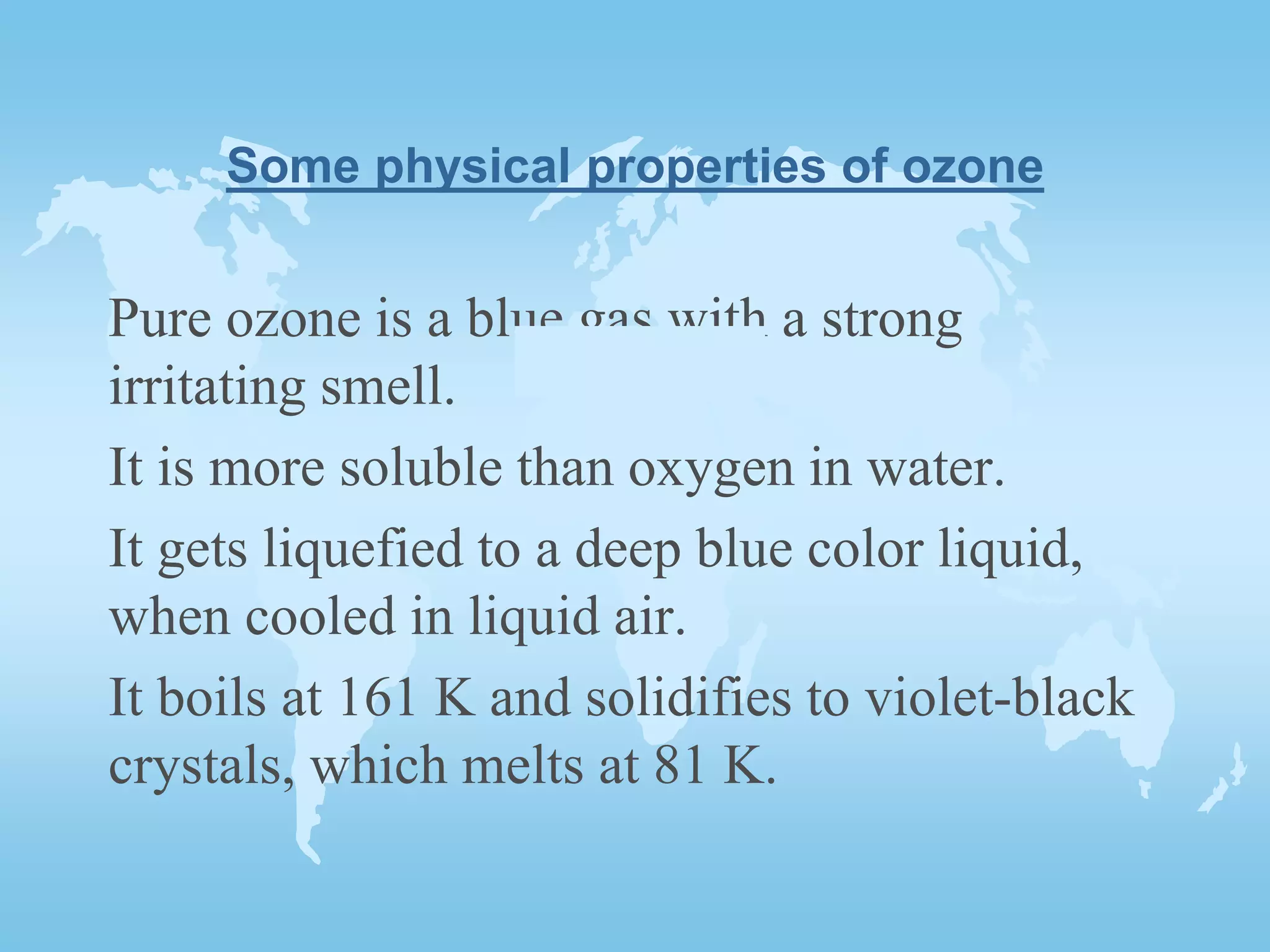 Some physical properties of ozone
Pure ozone is a blue gas with a strong
irritating smell.
It is more soluble than oxygen in water.
It gets liquefied to a deep blue color liquid,
when cooled in liquid air.
It boils at 161 K and solidifies to violet-black
crystals, which melts at 81 K.