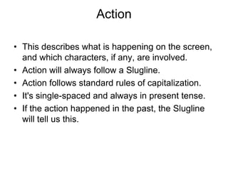 Action
• This describes what is happening on the screen,
and which characters, if any, are involved.
• Action will always follow a Slugline.
• Action follows standard rules of capitalization.
• It's single-spaced and always in present tense.
• If the action happened in the past, the Slugline
will tell us this.

 