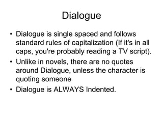 Dialogue
• Dialogue is single spaced and follows
standard rules of capitalization (If it's in all
caps, you're probably reading a TV script).
• Unlike in novels, there are no quotes
around Dialogue, unless the character is
quoting someone
• Dialogue is ALWAYS Indented.

 
