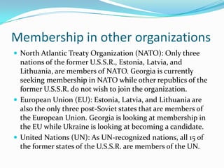 Membership in other organizations
 North Atlantic Treaty Organization (NATO): Only three
  nations of the former U.S.S.R., Estonia, Latvia, and
  Lithuania, are members of NATO. Georgia is currently
  seeking membership in NATO while other republics of the
  former U.S.S.R. do not wish to join the organization.
 European Union (EU): Estonia, Latvia, and Lithuania are
  also the only three post-Soviet states that are members of
  the European Union. Georgia is looking at membership in
  the EU while Ukraine is looking at becoming a candidate.
 United Nations (UN): As UN-recognized nations, all 15 of
  the former states of the U.S.S.R. are members of the UN.
 