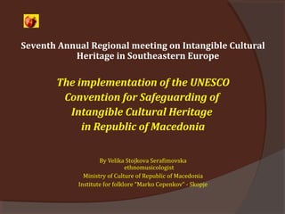 Seventh Annual Regional meeting on Intangible Cultural
Heritage in Southeastern Europe
The implementation of the UNESCO
Convention for Safeguarding of
Intangible Cultural Heritage
in Republic of Macedonia
By Velika Stojkova Serafimovska
ethnomusicologist
Ministry of Culture of Republic of Macedonia
Institute for folklore “Marko Cepenkov” - Skopje
 