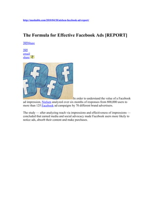 http://mashable.com/2010/04/20/nielsen-facebook-ad-report/




The Formula for Effective Facebook Ads [REPORT]
395Share

395
email
share




                                        In order to understand the value of a Facebook
ad impression, Nielsen analyzed over six months of responses from 800,000 users to
more than 125 Facebook ad campaigns by 70 different brand advertisers.

The study — after analyzing reach via impressions and effectiveness of impressions —
concluded that earned media and social advocacy made Facebook users more likely to
notice ads, absorb their content and make purchases.
 