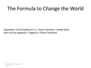 The Formula to Change the World

Population +Viral Coefficient >1 + State Criticality + Simple Rules
(that can be adapted) + Trigger(s) = Phase Transition

The Formula to Change the
World

 