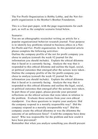 The For Profit Organization is Hobby Lobby, and the Not-for-
profit organization is the Brother's Brother Foundation.
This is a four-part paper, with the page requirements for each
part, as well as the complete scenario listed below.
Scenario:
You are an ethnographic researcher writing an article for a
popular organizational behavior research journal. Your purpose
is to identify key problems related to business ethics in a Not-
for-Profit and For- Profit organization. In this potential article
please complete the following activities:
Outline the company profile of the not for profit company you
chose to analyze (consult the week #2 journal for the
information you should include). Explain the ethical dilemma
that it faced or is currently facing. Analyze the way that it
responded to this ethical dilemma and outline the legal, social,
or political outcomes that emerged after the actions were taken..
Outline the company profile of the for profit company you
chose to analyze (consult the week #2 journal for the
information you should include). Explain the ethical dilemma
that it faced or is currently facing. Analyze the way that it
responded to this ethical dilemma and outline the legal, social,
or political outcomes that emerged after the actions were taken.
In part three of your paper, please provide your personal
reflections on the ethical actions that were taken in relation to
the problem. Evaluate those actions from your own ethical
standpoint. Use these questions to inspire your analysis: Did
the company respond in a morally responsible way? Did the
company respond in a morally irresponsible way? Did the
company create the ethical dilemma or was the dilemma the
outcome of an unforeseen force? Could the company have done
more? Who was responsible for the problem and how could it
have been prevented?
Remember that when you analyze something you should present
 