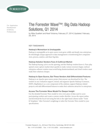 Forrester Research, Inc., 60 Acorn Park Drive, Cambridge, MA 02140 USA 
Tel: +1 617.613.6000 | Fax: +1 617.613.5000 | www.forrester.com 
For: Application 
Development 
& Delivery 
Professionals 
The Forrester Wave™: Big Data Hadoop 
Solutions, Q1 2014 
by Mike Gualtieri and Noel Yuhanna, February 27, 2014 | Updated: February 
28, 2014 
Key Takeaways 
Hadoop’s Momentum Is Unstoppable 
Hadoop is unstoppable as its open source roots grow wildly and deeply into enterprises. 
Its refreshingly unique approach to data management is transforming how companies 
store, process, analyze, and share big data. 
Hadoop Solution Vendors Face A Cutthroat Market 
The Hadoop buying cycle is on the upswing, and the Hadoop vendors know it. Pure-play 
upstarts must capture market share quickly to make venture investors happy; stalwart 
enterprise software vendors must avoid being disintermediated; and cloud vendors must 
make their solutions cheaper. 
Hadoop Is Open Source, But These Vendors Add Differentiated Features 
Hadoop is an Apache open source project that anyone can download for free. The 
vendors in our evaluation support, extend, and augment Apache Hadoop (Common, 
HDFS, MapReduce) as a core component of the solution; support Hadoop-related 
projects; and add differentiated features to make their solutions attractive to enterprises. 
Access The Forrester Wave Model For Deeper Insight 
Use the detailed Forrester Wave model to view every piece of data used to score 
participating vendors and create a custom vendor shortlist. Access the report online 
and download the Excel tool using the link in the right-hand column under “Tools 
& Templates.” Alter Forrester’s weightings to tailor the Forrester Wave model to your 
specifications. 
 