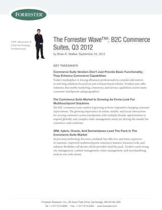 FOR: eBusiness &             The Forrester Wave™: B2C Commerce
Channel strategy
Professionals                Suites, Q3 2012
                             by Brian K. Walker, september 24, 2012


                             Key TaKeaWays

                             Commerce suite Vendors don’t Just provide Basic Functionality;
                             They enhance Commerce Capabilities
                             Today’s marketplace is forcing eBusiness professionals to consider alternatives
                             to selecting solutions focused on just a transactional website. Vendors now offer
                             solutions that enable marketing, commerce, and service capabilities across many
                             consumer touchpoints and geographies.

                             The Commerce suite Market is growing as Firms look For
                             Multitouchpoint solutions
                             The B2C commerce suite market is growing as firms respond to changing customer
                             expectations. The growing importance of online, mobile, and social interactions
                             for serving customers across touchpoints with multiple brands, opportunities to
                             expand globally, and complex order management needs are driving the market for
                             commerce suite solutions.

                             iBM, hybris, oracle, and demandware lead The pack in The
                             Commerce suite Market
                             As previous technology becomes outdated, less effective, and more expensive
                             to maintain, improved multitouchpoint commerce features, business tools, and
                             solution flexibility will dictate which providers lead the pack. Vendors need strong
                             site management, content management, order management, and merchandising
                             tools to win with clients.




                   Forrester Research, Inc., 60 Acorn Park Drive, Cambridge, MA 02140 UsA
                      Tel: +1 617.613.6000 | Fax: +1 617.613.5000 | www.forrester.com
 