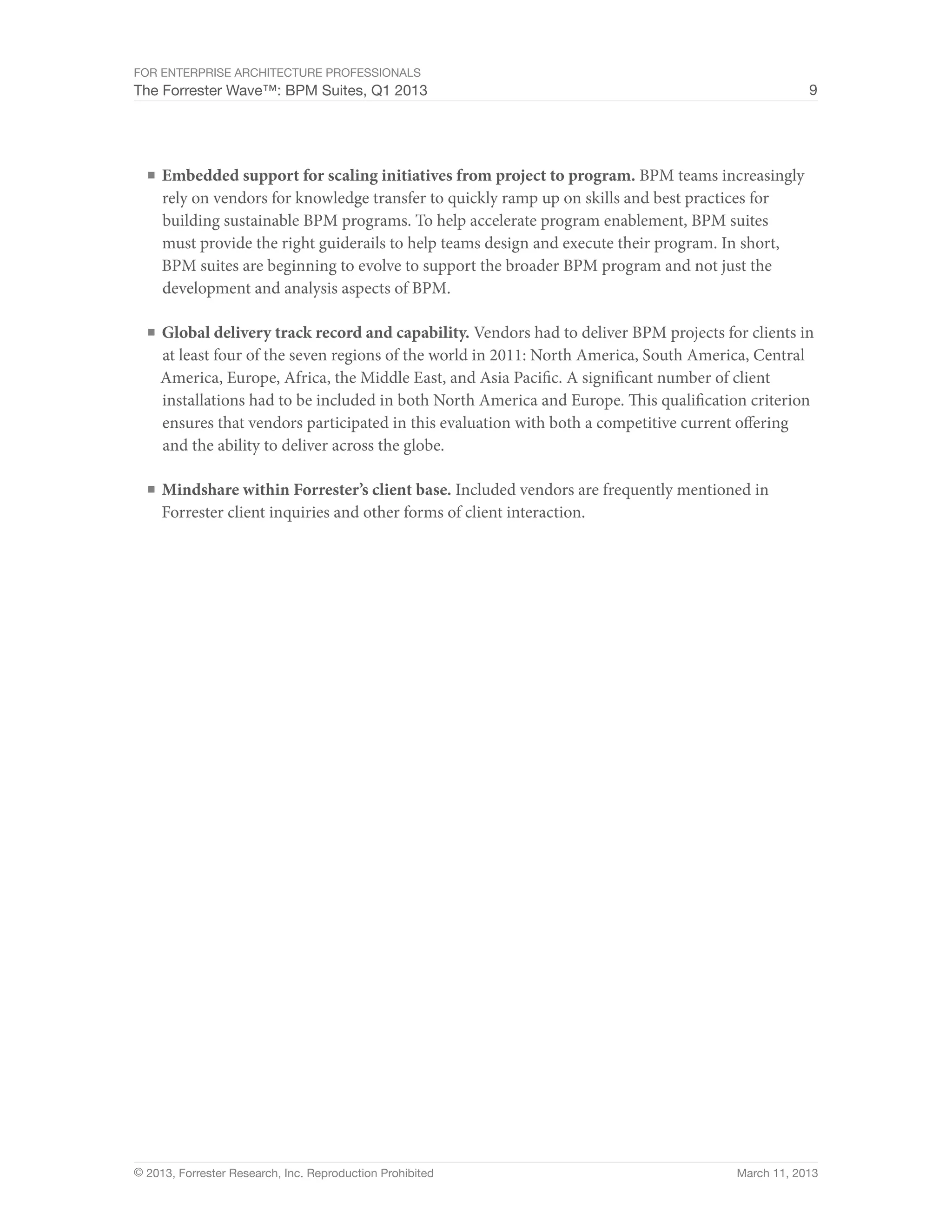 For Enterprise Architecture Professionals
The Forrester Wave™: BPM Suites, Q1 2013                                                             9




  ■	 Embedded support for scaling initiatives from project to program. BPM teams increasingly
     rely on vendors for knowledge transfer to quickly ramp up on skills and best practices for
     building sustainable BPM programs. To help accelerate program enablement, BPM suites
     must provide the right guiderails to help teams design and execute their program. In short,
     BPM suites are beginning to evolve to support the broader BPM program and not just the
     development and analysis aspects of BPM.

  ■	 Global delivery track record and capability. Vendors had to deliver BPM projects for clients in
    at least four of the seven regions of the world in 2011: North America, South America, Central
    America, Europe, Africa, the Middle East, and Asia Pacific. A significant number of client
    installations had to be included in both North America and Europe. This qualification criterion
    ensures that vendors participated in this evaluation with both a competitive current offering
    and the ability to deliver across the globe.

  ■	 Mindshare within Forrester’s client base. Included vendors are frequently mentioned in
     Forrester client inquiries and other forms of client interaction.




© 2013, Forrester Research, Inc. Reproduction Prohibited                                 March 11, 2013
 