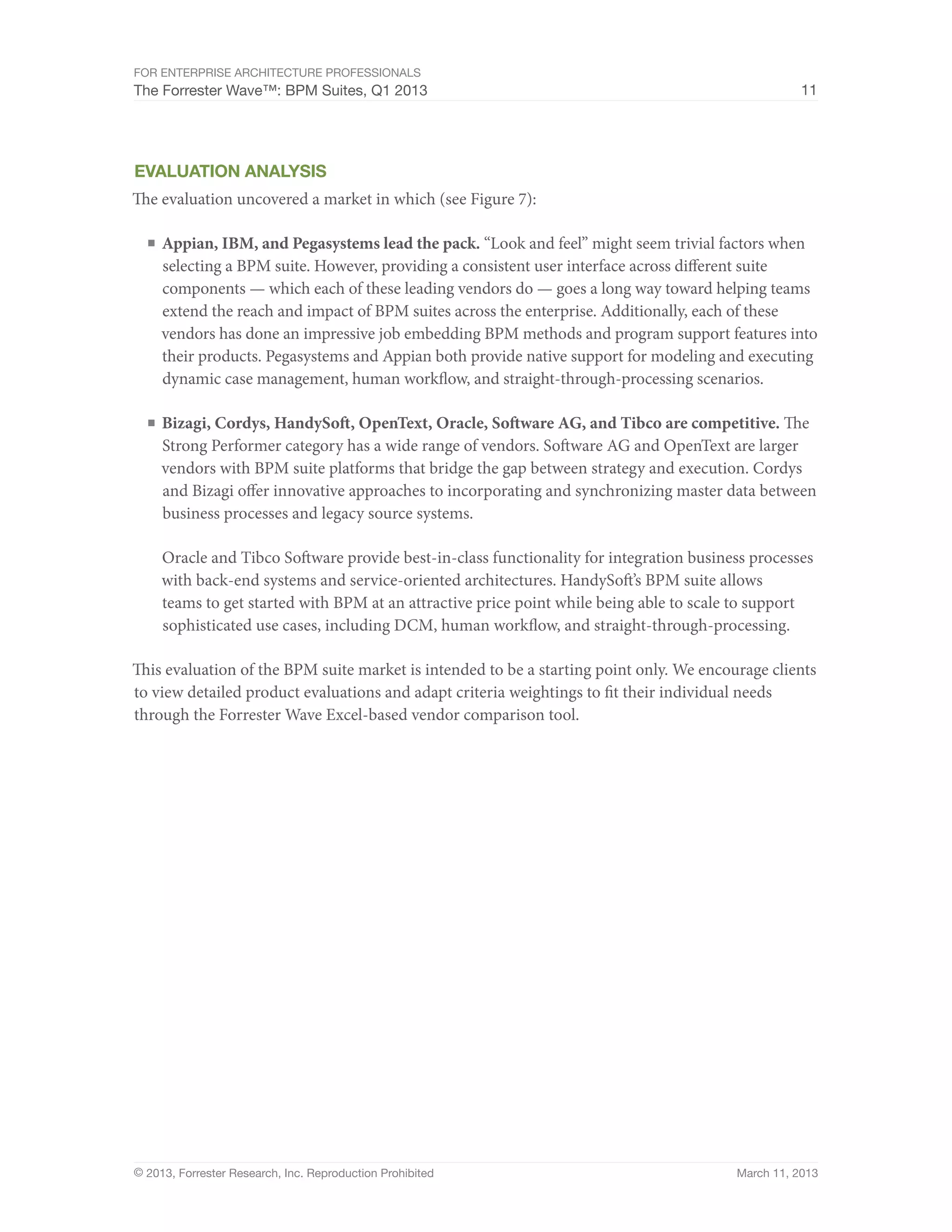 For Enterprise Architecture Professionals
The Forrester Wave™: BPM Suites, Q1 2013                                                            11




evaluation analysis
The evaluation uncovered a market in which (see Figure 7):

  ■	 Appian, IBM, and Pegasystems lead the pack. “Look and feel” might seem trivial factors when
     selecting a BPM suite. However, providing a consistent user interface across different suite
     components — which each of these leading vendors do — goes a long way toward helping teams
     extend the reach and impact of BPM suites across the enterprise. Additionally, each of these
     vendors has done an impressive job embedding BPM methods and program support features into
     their products. Pegasystems and Appian both provide native support for modeling and executing
     dynamic case management, human workflow, and straight-through-processing scenarios.

  ■	 Bizagi, Cordys, HandySoft, OpenText, Oracle, Software AG, and Tibco are competitive. The
     Strong Performer category has a wide range of vendors. Software AG and OpenText are larger
     vendors with BPM suite platforms that bridge the gap between strategy and execution. Cordys
     and Bizagi offer innovative approaches to incorporating and synchronizing master data between
     business processes and legacy source systems.

     Oracle and Tibco Software provide best-in-class functionality for integration business processes
     with back-end systems and service-oriented architectures. HandySoft’s BPM suite allows
     teams to get started with BPM at an attractive price point while being able to scale to support
     sophisticated use cases, including DCM, human workflow, and straight-through-processing.

This evaluation of the BPM suite market is intended to be a starting point only. We encourage clients
to view detailed product evaluations and adapt criteria weightings to fit their individual needs
through the Forrester Wave Excel-based vendor comparison tool.




© 2013, Forrester Research, Inc. Reproduction Prohibited                                 March 11, 2013
 