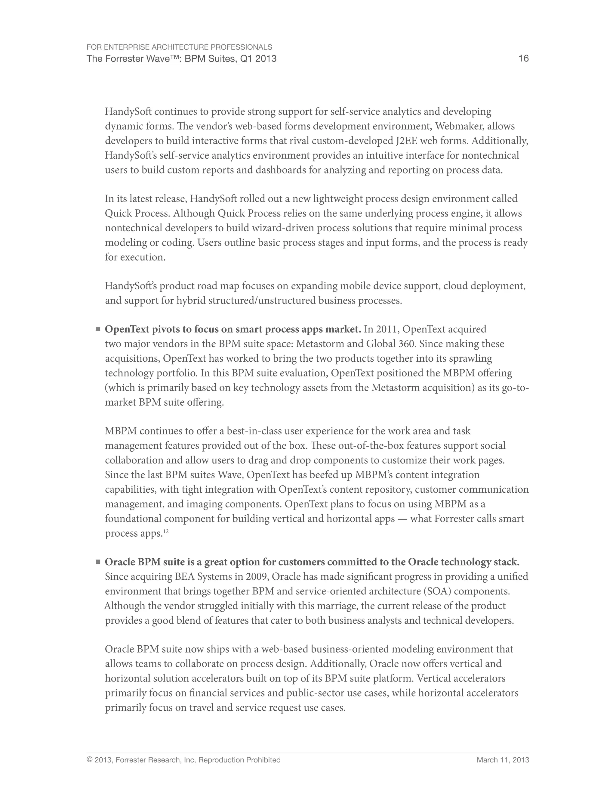 For Enterprise Architecture Professionals
The Forrester Wave™: BPM Suites, Q1 2013                                                              16




     HandySoft continues to provide strong support for self-service analytics and developing
     dynamic forms. The vendor’s web-based forms development environment, Webmaker, allows
     developers to build interactive forms that rival custom-developed J2EE web forms. Additionally,
     HandySoft’s self-service analytics environment provides an intuitive interface for nontechnical
     users to build custom reports and dashboards for analyzing and reporting on process data.

     In its latest release, HandySoft rolled out a new lightweight process design environment called
     Quick Process. Although Quick Process relies on the same underlying process engine, it allows
     nontechnical developers to build wizard-driven process solutions that require minimal process
     modeling or coding. Users outline basic process stages and input forms, and the process is ready
     for execution.

     HandySoft’s product road map focuses on expanding mobile device support, cloud deployment,
     and support for hybrid structured/unstructured business processes.

  ■	 OpenText pivots to focus on smart process apps market. In 2011, OpenText acquired
     two major vendors in the BPM suite space: Metastorm and Global 360. Since making these
     acquisitions, OpenText has worked to bring the two products together into its sprawling
     technology portfolio. In this BPM suite evaluation, OpenText positioned the MBPM offering
     (which is primarily based on key technology assets from the Metastorm acquisition) as its go-to-
     market BPM suite offering.

     MBPM continues to offer a best-in-class user experience for the work area and task
     management features provided out of the box. These out-of-the-box features support social
     collaboration and allow users to drag and drop components to customize their work pages.
     Since the last BPM suites Wave, OpenText has beefed up MBPM’s content integration
     capabilities, with tight integration with OpenText’s content repository, customer communication
     management, and imaging components. OpenText plans to focus on using MBPM as a
     foundational component for building vertical and horizontal apps — what Forrester calls smart
     process apps.12

  ■	 Oracle BPM suite is a great option for customers committed to the Oracle technology stack.
    Since acquiring BEA Systems in 2009, Oracle has made significant progress in providing a unified
    environment that brings together BPM and service-oriented architecture (SOA) components.
    Although the vendor struggled initially with this marriage, the current release of the product
    provides a good blend of features that cater to both business analysts and technical developers.

     Oracle BPM suite now ships with a web-based business-oriented modeling environment that
     allows teams to collaborate on process design. Additionally, Oracle now offers vertical and
     horizontal solution accelerators built on top of its BPM suite platform. Vertical accelerators
     primarily focus on financial services and public-sector use cases, while horizontal accelerators
     primarily focus on travel and service request use cases.



© 2013, Forrester Research, Inc. Reproduction Prohibited                                   March 11, 2013
 