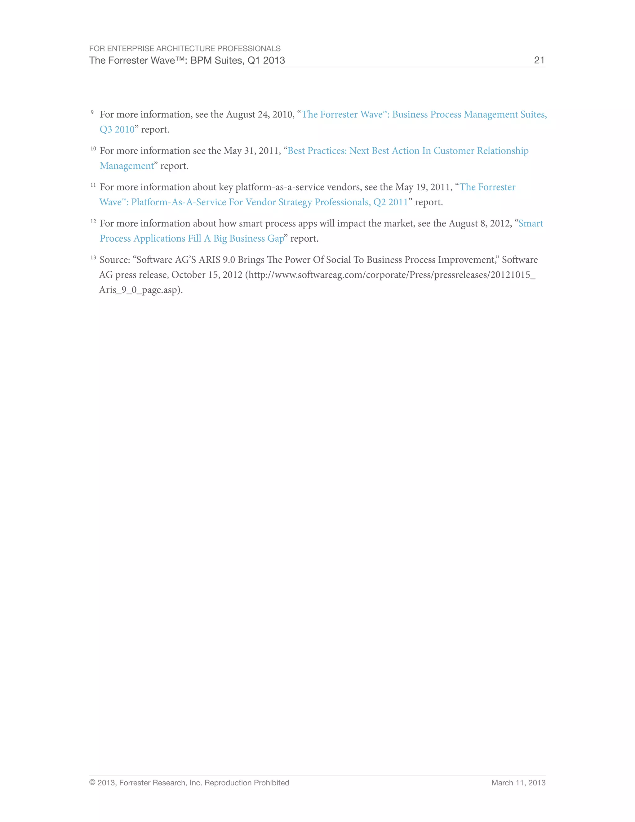For Enterprise Architecture Professionals
The Forrester Wave™: BPM Suites, Q1 2013                                                                      21




9
 	 For more information, see the August 24, 2010, “The Forrester Wave™: Business Process Management Suites,
   Q3 2010” report.
10
    	 For more information see the May 31, 2011, “Best Practices: Next Best Action In Customer Relationship
      Management” report.
11
    	 For more information about key platform-as-a-service vendors, see the May 19, 2011, “The Forrester
     Wave™: Platform-As-A-Service For Vendor Strategy Professionals, Q2 2011” report.
12
    	 For more information about how smart process apps will impact the market, see the August 8, 2012, “Smart
      Process Applications Fill A Big Business Gap” report.
13
    	 Source: “Software AG’S ARIS 9.0 Brings The Power Of Social To Business Process Improvement,” Software
     AG press release, October 15, 2012 (http://www.softwareag.com/corporate/Press/pressreleases/20121015_
     Aris_9_0_page.asp).




© 2013, Forrester Research, Inc. Reproduction Prohibited                                          March 11, 2013
 