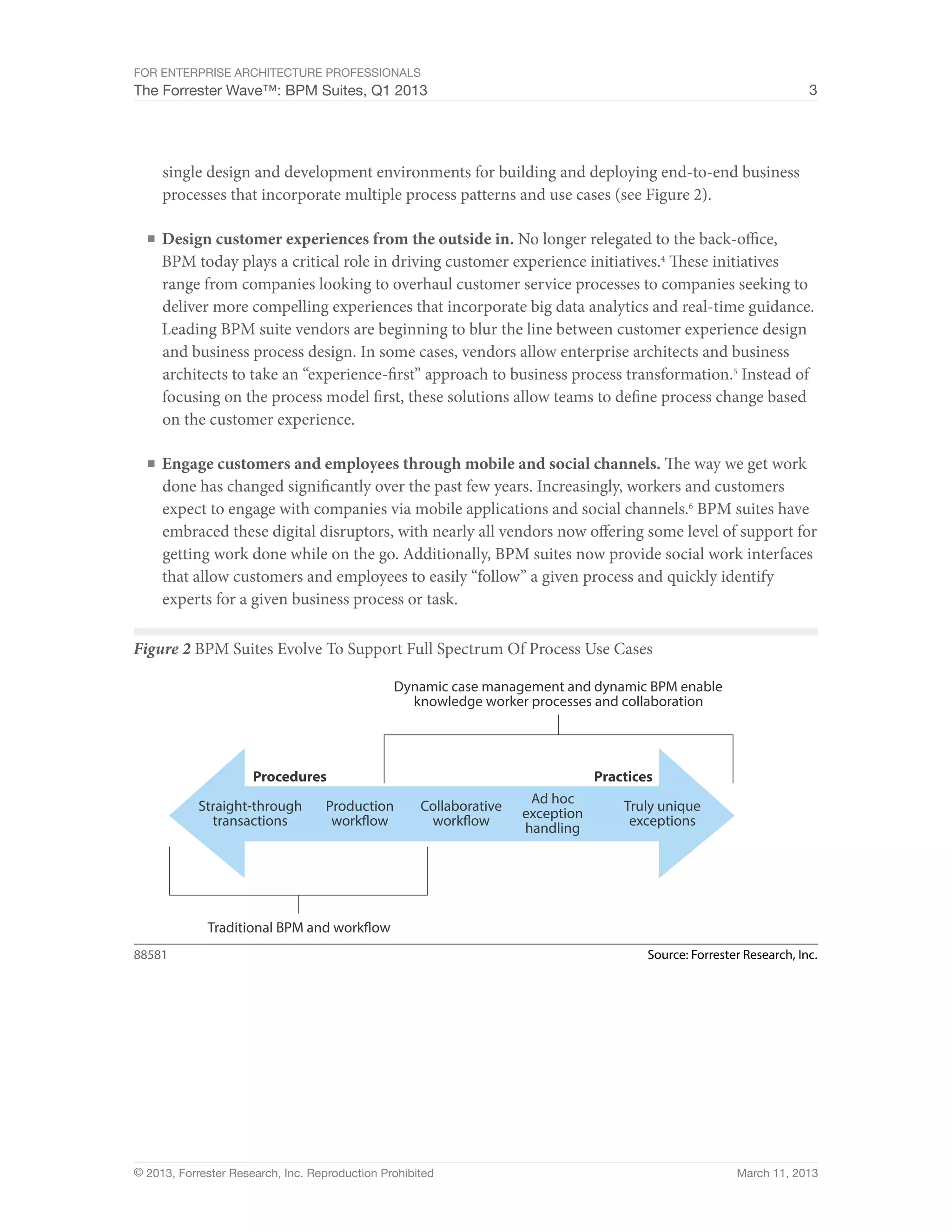 For Enterprise Architecture Professionals
The Forrester Wave™: BPM Suites, Q1 2013                                                                               3




     single design and development environments for building and deploying end-to-end business
     processes that incorporate multiple process patterns and use cases (see Figure 2).

  ■	 Design customer experiences from the outside in. No longer relegated to the back-office,
     BPM today plays a critical role in driving customer experience initiatives.4 These initiatives
     range from companies looking to overhaul customer service processes to companies seeking to
     deliver more compelling experiences that incorporate big data analytics and real-time guidance.
     Leading BPM suite vendors are beginning to blur the line between customer experience design
     and business process design. In some cases, vendors allow enterprise architects and business
     architects to take an “experience-first” approach to business process transformation.5 Instead of
     focusing on the process model first, these solutions allow teams to define process change based
     on the customer experience.

  ■	 Engage customers and employees through mobile and social channels. The way we get work
     done has changed significantly over the past few years. Increasingly, workers and customers
     expect to engage with companies via mobile applications and social channels.6 BPM suites have
     embraced these digital disruptors, with nearly all vendors now offering some level of support for
     getting work done while on the go. Additionally, BPM suites now provide social work interfaces
     that allow customers and employees to easily “follow” a given process and quickly identify
     experts for a given business process or task.

Figure 2 BPM Suites Evolve To Support Full Spectrum Of Process Use Cases

                                                Dynamic case management and dynamic BPM enable
                                                  knowledge worker processes and collaboration




                      Procedures                                                 Practices
                                                                      Ad hoc
            Straight-through       Production        Collaborative                   Truly unique
              transactions          workflow          workflow       exception        exceptions
                                                                     handling




             Traditional BPM and workflow
88581                                                                                    Source: Forrester Research, Inc.




© 2013, Forrester Research, Inc. Reproduction Prohibited                                                 March 11, 2013
 