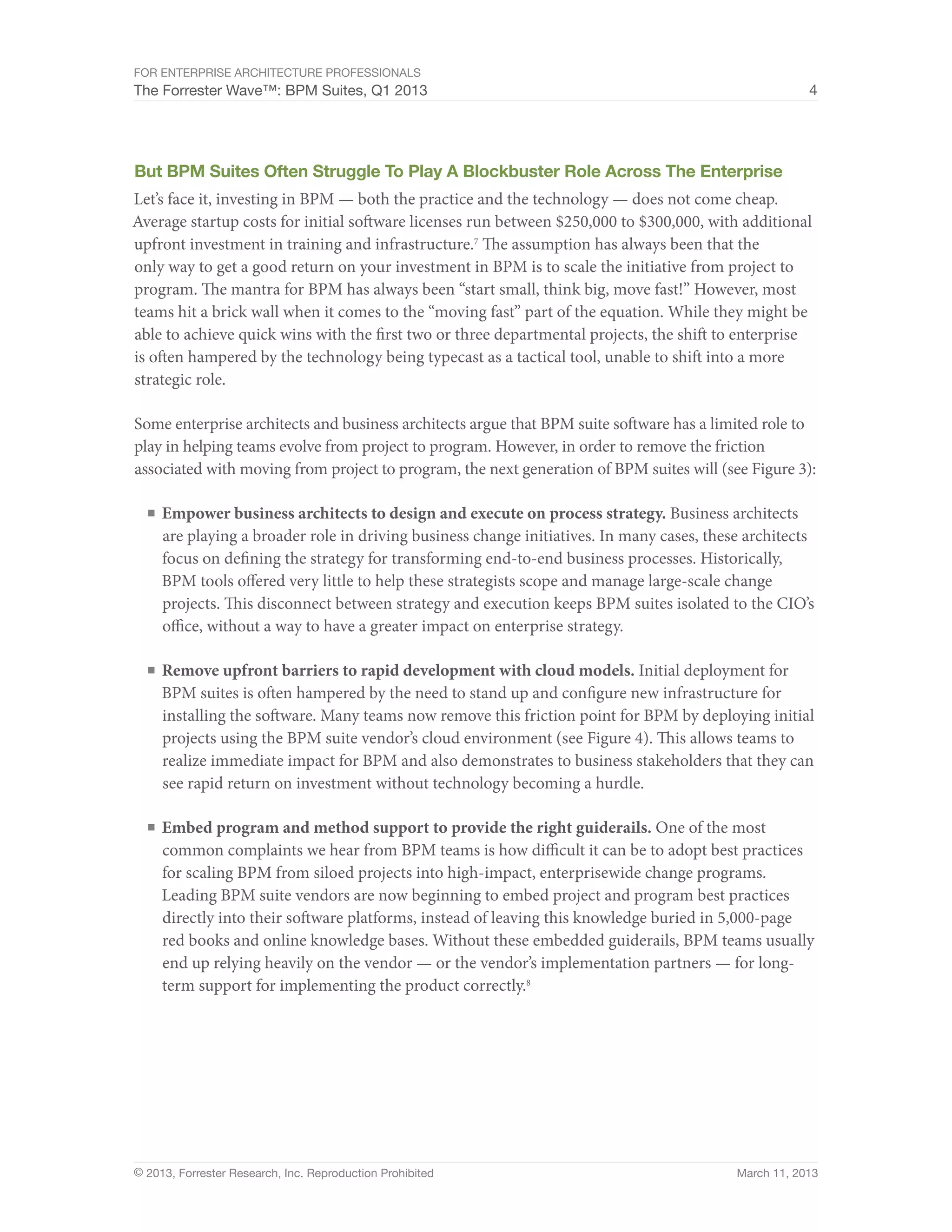 For Enterprise Architecture Professionals
The Forrester Wave™: BPM Suites, Q1 2013                                                               4




But BPM Suites Often Struggle To Play A Blockbuster Role Across The Enterprise
Let’s face it, investing in BPM — both the practice and the technology — does not come cheap.
Average startup costs for initial software licenses run between $250,000 to $300,000, with additional
upfront investment in training and infrastructure.7 The assumption has always been that the
only way to get a good return on your investment in BPM is to scale the initiative from project to
program. The mantra for BPM has always been “start small, think big, move fast!” However, most
teams hit a brick wall when it comes to the “moving fast” part of the equation. While they might be
able to achieve quick wins with the first two or three departmental projects, the shift to enterprise
is often hampered by the technology being typecast as a tactical tool, unable to shift into a more
strategic role.

Some enterprise architects and business architects argue that BPM suite software has a limited role to
play in helping teams evolve from project to program. However, in order to remove the friction
associated with moving from project to program, the next generation of BPM suites will (see Figure 3):

  ■	 Empower business architects to design and execute on process strategy. Business architects
     are playing a broader role in driving business change initiatives. In many cases, these architects
     focus on defining the strategy for transforming end-to-end business processes. Historically,
     BPM tools offered very little to help these strategists scope and manage large-scale change
     projects. This disconnect between strategy and execution keeps BPM suites isolated to the CIO’s
     office, without a way to have a greater impact on enterprise strategy.

  ■	 Remove upfront barriers to rapid development with cloud models. Initial deployment for
     BPM suites is often hampered by the need to stand up and configure new infrastructure for
     installing the software. Many teams now remove this friction point for BPM by deploying initial
     projects using the BPM suite vendor’s cloud environment (see Figure 4). This allows teams to
     realize immediate impact for BPM and also demonstrates to business stakeholders that they can
     see rapid return on investment without technology becoming a hurdle.

  ■	 Embed program and method support to provide the right guiderails. One of the most
     common complaints we hear from BPM teams is how difficult it can be to adopt best practices
     for scaling BPM from siloed projects into high-impact, enterprisewide change programs.
     Leading BPM suite vendors are now beginning to embed project and program best practices
     directly into their software platforms, instead of leaving this knowledge buried in 5,000-page
     red books and online knowledge bases. Without these embedded guiderails, BPM teams usually
     end up relying heavily on the vendor — or the vendor’s implementation partners — for long-
     term support for implementing the product correctly.8




© 2013, Forrester Research, Inc. Reproduction Prohibited                                   March 11, 2013
 