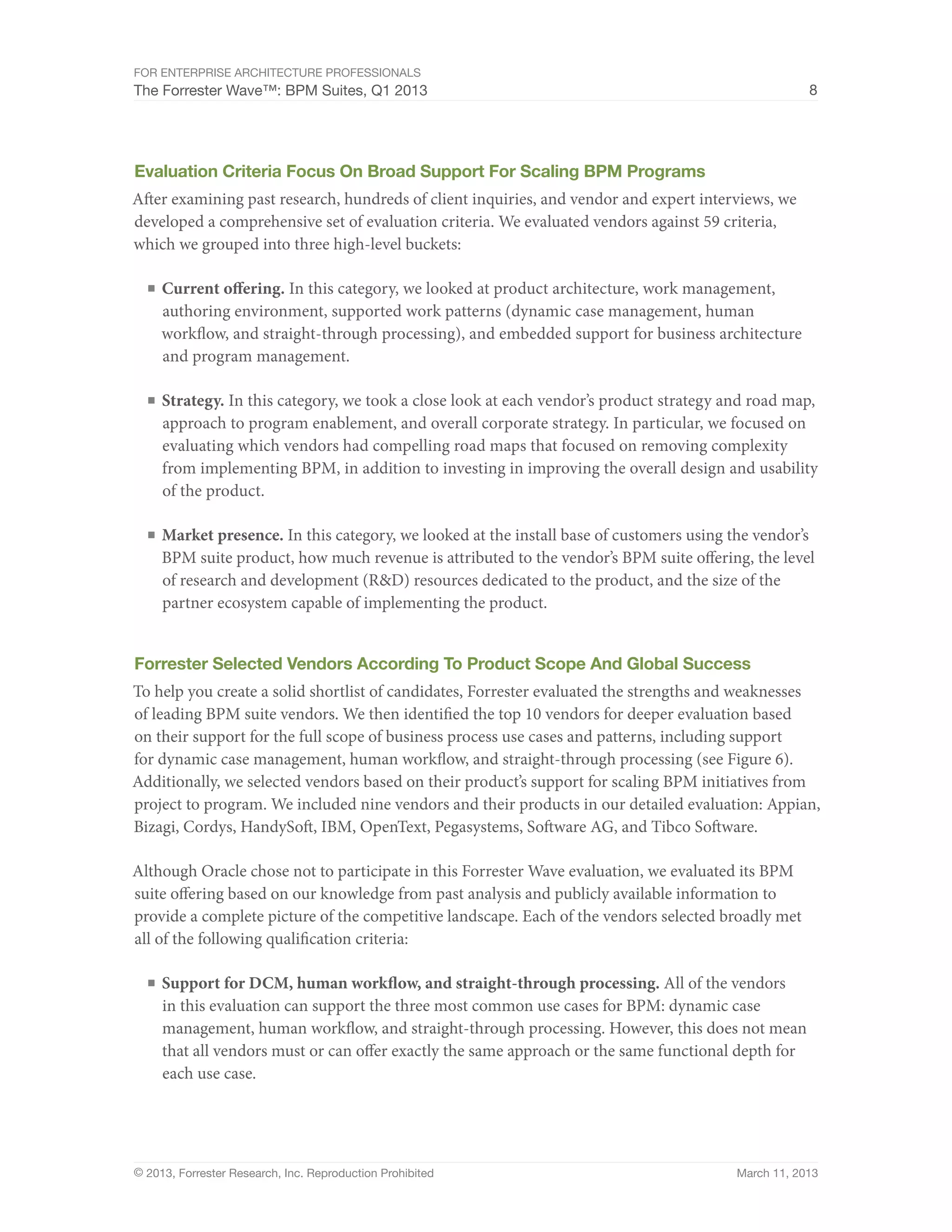 For Enterprise Architecture Professionals
The Forrester Wave™: BPM Suites, Q1 2013                                                                8




Evaluation Criteria Focus On Broad Support For Scaling BPM Programs
After examining past research, hundreds of client inquiries, and vendor and expert interviews, we
developed a comprehensive set of evaluation criteria. We evaluated vendors against 59 criteria,
which we grouped into three high-level buckets:

  ■	 Current offering. In this category, we looked at product architecture, work management,
     authoring environment, supported work patterns (dynamic case management, human
     workflow, and straight-through processing), and embedded support for business architecture
     and program management.

  ■	 Strategy. In this category, we took a close look at each vendor’s product strategy and road map,
     approach to program enablement, and overall corporate strategy. In particular, we focused on
     evaluating which vendors had compelling road maps that focused on removing complexity
     from implementing BPM, in addition to investing in improving the overall design and usability
     of the product.

  ■	 Market presence. In this category, we looked at the install base of customers using the vendor’s
     BPM suite product, how much revenue is attributed to the vendor’s BPM suite offering, the level
     of research and development (R&D) resources dedicated to the product, and the size of the
     partner ecosystem capable of implementing the product.


Forrester Selected Vendors According To Product Scope And Global Success
To help you create a solid shortlist of candidates, Forrester evaluated the strengths and weaknesses
of leading BPM suite vendors. We then identified the top 10 vendors for deeper evaluation based
on their support for the full scope of business process use cases and patterns, including support
for dynamic case management, human workflow, and straight-through processing (see Figure 6).
Additionally, we selected vendors based on their product’s support for scaling BPM initiatives from
project to program. We included nine vendors and their products in our detailed evaluation: Appian,
Bizagi, Cordys, HandySoft, IBM, OpenText, Pegasystems, Software AG, and Tibco Software.

Although Oracle chose not to participate in this Forrester Wave evaluation, we evaluated its BPM
suite offering based on our knowledge from past analysis and publicly available information to
provide a complete picture of the competitive landscape. Each of the vendors selected broadly met
all of the following qualification criteria:

  ■	 Support for DCM, human workflow, and straight-through processing. All of the vendors
     in this evaluation can support the three most common use cases for BPM: dynamic case
     management, human workflow, and straight-through processing. However, this does not mean
     that all vendors must or can offer exactly the same approach or the same functional depth for
     each use case.




© 2013, Forrester Research, Inc. Reproduction Prohibited                                  March 11, 2013
 