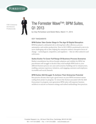 For: Enterprise             The Forrester Wave™: BPM Suites,
Architecture
professionals               Q1 2013
                            by clay richardson and Derek Miers, March 11, 2013


                            key TakeaWays

                            BpM suites Take Center stage in The age of digital disruption
                            BPM has played a substantial role in driving back-office efficiency, process
                            automation, and worker productivity. Now in 2013, BPM is positioned to star in its
                            most challenging role to date: helping the enterprise embrace disruptive forces of
                            change -- technological, competitive, and regulatory -- that are often unknown and
                            unforeseen.

                            suites evolve To Cover Full Range of Business process scenarios
                            Market consolidation has driven broader adoption and visibility for BPM, but
                            practitioners still struggle to decide if they need multiple BPM tools to cover
                            different business process use cases and scenarios: building end-to-end processes,
                            enabling customer experience initiatives, and engaging customers and employees
                            via mobile and social channels.

                            BpM suites still struggle To achieve Their enterprise potential
                            Best practice dictates that to get a good return on your BPM investment means
                            scaling from project to program. To remove the friction associated with the shift
                            from project to program, next-generation BPM suites will empower business
                            architects to execute on business strategy and embed methodology best practices.




                  Forrester research, inc., 60 Acorn park Drive, cambridge, MA 02140 usA
                     tel: +1 617.613.6000 | Fax: +1 617.613.5000 | www.forrester.com
 