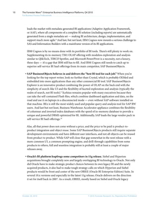 © 2010, Forrester Research, Inc. Reproduction ProhibitedOctober 20, 2010
The Forrester Wave™: Enterprise Business Intelligence Platforms, Q4 2010
For Business Process Professionals
10
leads the market with metadata-generated BI applications (Adaptive Application Framework,
or AAF), where all components of a complete BI solution (including reports) are automatically
generated from a single metadata set — making BI architecture, design, implementation, and
support much more agile.8
And last, but not least, IBM Cognos now mounts a serious challenge to
SAS and Information Builders with a mainframe version of its BI applications.
IBM Cognos is by no means done with its portfolio of BI tools. There’s still plenty to work on.
Supplementing its in-memory TM1 OLAP offering with modeless exploration and analysis
similar to QlikTech, TIBCO Spotfire, and Microsoft PowerPivot is a necessity, not a luxury,
these days — it’s a gap that IBM still has to fill. And IBM Cognos still needs to catch up to
superior self-service BI SaaS offerings from its main competitor, SAP BusinessObjects.
·	SAP BusinessObjects believes in and delivers the “best BI tool for each job.” When you’re
looking for the top report writer, look no further than Crystal, which is probably OEMed and
embedded into more applications than any other commercial BI tool. SAP BusinessObjects
Explorer is an innovative product combining the power of OLAP on the back end with the
simplicity of search-like UI and the flexibility of faceted exploration and analysis (typically the
realm of search, not BI tools).9
Xcelsius remains popular with many executives because they
can take the self-contained Flash files, which combine dashboard application and data, on the
road and use it on laptops in a disconnected mode — even without SAP software installed on
that machine. BEx is still the most widely used and popular query and analysis tool for SAP BW
users. And last but not least, Business Warehouse Accelerator appliance combines the flexibility
of columnar and inverted index databases with the speed of in-memory database to provide a
unique and powerful DBMS optimized for BI. Additionally, SAP leads the large vendor pack in
self-service BI SaaS offerings.10
Alas, all that power does not come without a price, and the price to be paid is product-to-
product integration and object reuse. Some SAP BusinessObjects products still require separate
development environments and have different user interfaces, and not all objects can be reused
from product to product. While SAP will close that gap somewhat in the next release with a
more common UI, a common prompting engine, and drill-through capabilities from some
products to others, full and seamless integration is probably still at least a couple of major
releases away.
·	Oracle’s BI platform leapfrogs some competitors in 11g release. Siebel and Hyperion
acquisitions brought completely new and largely overlapping BI technology to Oracle. Not only
did Oracle have to make strategic product choices between its own legacy BI and the newly
acquired products, it also had to make tough strategy calls on which Hyperion and Siebel
products would be front and center of the new OBIEE (Oracle BI Enterprise Edition) Suite. In
several 10.x versions and especially in the latest 11g release, Oracle delivers on the direction
it set for itself back in 2007. As a result, OBIEE, mostly based on Siebel and Oracle legacy
 