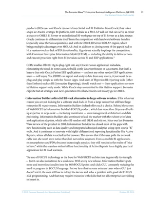 © 2010, Forrester Research, Inc. Reproduction Prohibited October 20, 2010
The Forrester Wave™: Enterprise Business Intelligence Platforms, Q4 2010
For Business Process Professionals
11
products (BI Server and Oracle Answers from Siebel and BI Publisher from Oracle) has taken
shape as Oracle’s strategic BI platform, with Essbase as a MOLAP add-on that can serve as either
a source to OBIEE BI Server or an individual BI workspace on top of BI Server as a data source.
Oracle continues to differentiate itself from the competition with hardware/software bundles
(especially since the Sun acquisition), and with its OBIEE BI Server ROLAP engine, which
brings multiple advantages over MOLAP. And in addition to closing some of the gaps it had in
10.x versions such as lack of RIA functionality, 11g release actually leapfrogs the competition
with Common Enterprise Information Model (CEIM) — including the ability to define actions
and execute processes right from BI metadata across BI and ERP applications.11
CEIM enables OBIEE 11g to plug right into any Oracle Fusion application metadata,
eliminating the need, in some cases, to build costly data warehouses or data marts. But that’s a
luxury that only Oracle Fusion ERP applications — and not any other vendor ERP applications
users — will enjoy. Yes, OBIEE can report and analyze data from any source, it just won’t be as
plug-and-play simple as with the Fusion Apps. And users of Hyperion BI reporting tools (other
than Essbase) such as IR (Interactive Reporting), should watch out — these applications are now
in lifetime support-only mode. While Oracle stays committed to this lifetime support, Forrester
expects that all strategic and next-generation BI enhancements will mostly go to OBIEE.
·	Information Builders offers full BI stack alternative to large software vendors. If for whatever
reason you are not looking for a software stack lock-in from a large vendor but still have large
enterprise BI requirements, Information Builders indeed offers such a choice. Behind the scenes
of WebFOCUS is Information Builder’s FOCUS product, which has more than 30 years of built-
up expertise in large-scale — including mainframe — data management architecture and data
processing. Information Builders also continues to lead the market with the richest set of data
and application adapters, which other BI vendors still OEM and rely on. Since our last Forrester
Wave review of the product in 2008, Information Builders has closed most of the gaps with
new functionality such as data quality and integrated advanced analytics using open source “R”
tools. And it continues to innovate with highly differentiated reporting functionality like Active
Reports, where all data is cached in the browser. This means that if the user pulls the network
cable out, she won’t even notice that she’s not online anymore. Even as mobile BI applications
on smartphones and PDAs become increasingly popular, they still remain in the realm of “nice
to have,” while the seamless online/offline functionality of Active Reports has a highly practical
application for BI road warriors.
The use of FOCUS technology as the base for WebFOCUS architecture is generally its strength
— but it can also sometimes be a weakness. With every new release, Information Builders puts
more and more functionality into the WebFOCUS point-and-click GUI, constantly reducing the
need to program in FOCUS language. But we hear that in some extreme cases where GUI just
doesn’t cut it, the user still has to roll up his sleeves and solve a problem with good old FOCUS
4GL programming. And that may require resources with skills that not all enterprises are willing
to invest in.
 