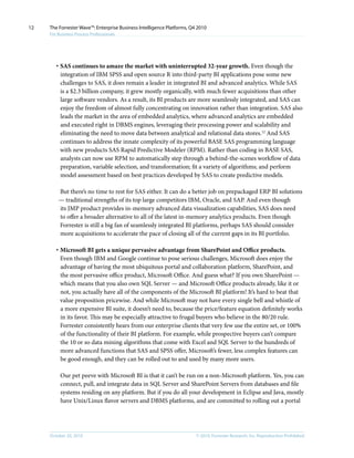 © 2010, Forrester Research, Inc. Reproduction ProhibitedOctober 20, 2010
The Forrester Wave™: Enterprise Business Intelligence Platforms, Q4 2010
For Business Process Professionals
12
·	SAS continues to amaze the market with uninterrupted 32-year growth. Even though the
integration of IBM SPSS and open source R into third-party BI applications pose some new
challenges to SAS, it does remain a leader in integrated BI and advanced analytics. While SAS
is a $2.3 billion company, it grew mostly organically, with much fewer acquisitions than other
large software vendors. As a result, its BI products are more seamlessly integrated, and SAS can
enjoy the freedom of almost fully concentrating on innovation rather than integration. SAS also
leads the market in the area of embedded analytics, where advanced analytics are embedded
and executed right in DBMS engines, leveraging their processing power and scalability and
eliminating the need to move data between analytical and relational data stores.12
And SAS
continues to address the innate complexity of its powerful BASE SAS programming language
with new products SAS Rapid Predictive Modeler (RPM). Rather than coding in BASE SAS,
analysts can now use RPM to automatically step through a behind-the-scenes workflow of data
preparation, variable selection, and transformation; fit a variety of algorithms; and perform
model assessment based on best practices developed by SAS to create predictive models.
But there’s no time to rest for SAS either. It can do a better job on prepackaged ERP BI solutions
— traditional strengths of its top large competitors IBM, Oracle, and SAP. And even though
its JMP product provides in-memory advanced data visualization capabilities, SAS does need
to offer a broader alternative to all of the latest in-memory analytics products. Even though
Forrester is still a big fan of seamlessly integrated BI platforms, perhaps SAS should consider
more acquisitions to accelerate the pace of closing all of the current gaps in its BI portfolio.
·	Microsoft BI gets a unique pervasive advantage from SharePoint and Office products.
Even though IBM and Google continue to pose serious challenges, Microsoft does enjoy the
advantage of having the most ubiquitous portal and collaboration platform, SharePoint, and
the most pervasive office product, Microsoft Office. And guess what? If you own SharePoint —
which means that you also own SQL Server — and Microsoft Office products already, like it or
not, you actually have all of the components of the Microsoft BI platform! It’s hard to beat that
value proposition pricewise. And while Microsoft may not have every single bell and whistle of
a more expensive BI suite, it doesn’t need to, because the price/feature equation definitely works
in its favor. This may be especially attractive to frugal buyers who believe in the 80/20 rule.
Forrester consistently hears from our enterprise clients that very few use the entire set, or 100%
of the functionality of their BI platform. For example, while prospective buyers can’t compare
the 10 or so data mining algorithms that come with Excel and SQL Server to the hundreds of
more advanced functions that SAS and SPSS offer, Microsoft’s fewer, less complex features can
be good enough, and they can be rolled out to and used by many more users.
Our pet peeve with Microsoft BI is that it can’t be run on a non-Microsoft platform. Yes, you can
connect, pull, and integrate data in SQL Server and SharePoint Servers from databases and file
systems residing on any platform. But if you do all your development in Eclipse and Java, mostly
have Unix/Linux flavor servers and DBMS platforms, and are committed to rolling out a portal
 