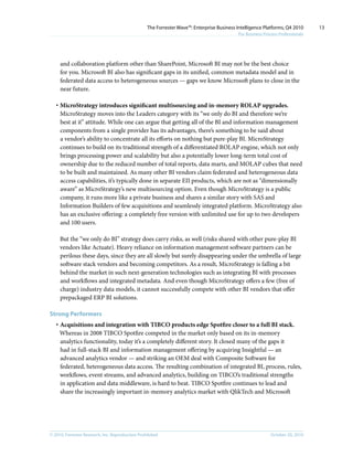 © 2010, Forrester Research, Inc. Reproduction Prohibited October 20, 2010
The Forrester Wave™: Enterprise Business Intelligence Platforms, Q4 2010
For Business Process Professionals
13
and collaboration platform other than SharePoint, Microsoft BI may not be the best choice
for you. Microsoft BI also has significant gaps in its unified, common metadata model and in
federated data access to heterogeneous sources — gaps we know Microsoft plans to close in the
near future.
·	MicroStrategy introduces significant multisourcing and in-memory ROLAP upgrades.
MicroStrategy moves into the Leaders category with its “we only do BI and therefore we’re
best at it” attitude. While one can argue that getting all of the BI and information management
components from a single provider has its advantages, there’s something to be said about
a vendor’s ability to concentrate all its efforts on nothing but pure-play BI. MicroStrategy
continues to build on its traditional strength of a differentiated ROLAP engine, which not only
brings processing power and scalability but also a potentially lower long-term total cost of
ownership due to the reduced number of total reports, data marts, and MOLAP cubes that need
to be built and maintained. As many other BI vendors claim federated and heterogeneous data
access capabilities, it’s typically done in separate EII products, which are not as “dimensionally
aware” as MicroStrategy’s new multisourcing option. Even though MicroStrategy is a public
company, it runs more like a private business and shares a similar story with SAS and
Information Builders of few acquisitions and seamlessly integrated platform. MicroStrategy also
has an exclusive offering: a completely free version with unlimited use for up to two developers
and 100 users.
But the “we only do BI” strategy does carry risks, as well (risks shared with other pure-play BI
vendors like Actuate). Heavy reliance on information management software partners can be
perilous these days, since they are all slowly but surely disappearing under the umbrella of large
software stack vendors and becoming competitors. As a result, MicroStrategy is falling a bit
behind the market in such next-generation technologies such as integrating BI with processes
and workflows and integrated metadata. And even though MicroStrategy offers a few (free of
charge) industry data models, it cannot successfully compete with other BI vendors that offer
prepackaged ERP BI solutions.
Strong Performers
·	Acquisitions and integration with TIBCO products edge Spotfire closer to a full BI stack.
Whereas in 2008 TIBCO Spotfire competed in the market only based on its in-memory
analytics functionality, today it’s a completely different story. It closed many of the gaps it
had in full-stack BI and information management offering by acquiring Insightful — an
advanced analytics vendor — and striking an OEM deal with Composite Software for
federated, heterogeneous data access. The resulting combination of integrated BI, process, rules,
workflows, event streams, and advanced analytics, building on TIBCO’s traditional strengths
in application and data middleware, is hard to beat. TIBCO Spotfire continues to lead and
share the increasingly important in-memory analytics market with QlikTech and Microsoft
 
