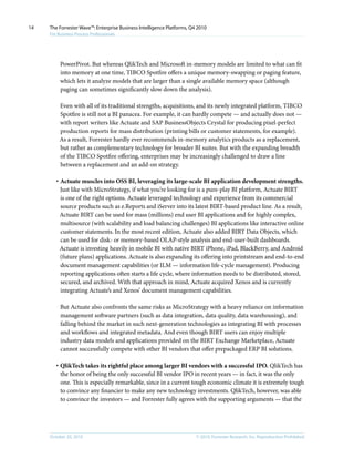 © 2010, Forrester Research, Inc. Reproduction ProhibitedOctober 20, 2010
The Forrester Wave™: Enterprise Business Intelligence Platforms, Q4 2010
For Business Process Professionals
14
PowerPivot. But whereas QlikTech and Microsoft in-memory models are limited to what can fit
into memory at one time, TIBCO Spotfire offers a unique memory-swapping or paging feature,
which lets it analyze models that are larger than a single available memory space (although
paging can sometimes significantly slow down the analysis).
Even with all of its traditional strengths, acquisitions, and its newly integrated platform, TIBCO
Spotfire is still not a BI panacea. For example, it can hardly compete — and actually does not —
with report writers like Actuate and SAP BusinessObjects Crystal for producing pixel-perfect
production reports for mass distribution (printing bills or customer statements, for example).
As a result, Forrester hardly ever recommends in-memory analytics products as a replacement,
but rather as complementary technology for broader BI suites. But with the expanding breadth
of the TIBCO Spotfire offering, enterprises may be increasingly challenged to draw a line
between a replacement and an add-on strategy.
·	Actuate muscles into OSS BI, leveraging its large-scale BI application development strengths.
Just like with MicroStrategy, if what you’re looking for is a pure-play BI platform, Actuate BIRT
is one of the right options. Actuate leveraged technology and experience from its commercial
source products such as e.Reports and iServer into its latest BIRT-based product line. As a result,
Actuate BIRT can be used for mass (millions) end user BI applications and for highly complex,
multisource (with scalability and load balancing challenges) BI applications like interactive online
customer statements. In the most recent edition, Actuate also added BIRT Data Objects, which
can be used for disk- or memory-based OLAP-style analysis and end-user-built dashboards.
Actuate is investing heavily in mobile BI with native BIRT iPhone, iPad, BlackBerry, and Android
(future plans) applications. Actuate is also expanding its offering into printstream and end-to-end
document management capabilities (or ILM — information life-cycle management). Producing
reporting applications often starts a life cycle, where information needs to be distributed, stored,
secured, and archived. With that approach in mind, Actuate acquired Xenos and is currently
integrating Actuate’s and Xenos’ document management capabilities.
But Actuate also confronts the same risks as MicroStrategy with a heavy reliance on information
management software partners (such as data integration, data quality, data warehousing), and
falling behind the market in such next-generation technologies as integrating BI with processes
and workflows and integrated metadata. And even though BIRT users can enjoy multiple
industry data models and applications provided on the BIRT Exchange Marketplace, Actuate
cannot successfully compete with other BI vendors that offer prepackaged ERP BI solutions.
·	QlikTech takes its rightful place among larger BI vendors with a successful IPO. QlikTech has
the honor of being the only successful BI vendor IPO in recent years — in fact, it was the only
one. This is especially remarkable, since in a current tough economic climate it is extremely tough
to convince any financier to make any new technology investments. QlikTech, however, was able
to convince the investors — and Forrester fully agrees with the supporting arguments — that the
 