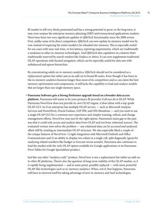 © 2010, Forrester Research, Inc. Reproduction Prohibited October 20, 2010
The Forrester Wave™: Enterprise Business Intelligence Platforms, Q4 2010
For Business Process Professionals
15
BI market is still very thinly penetrated and has a strong potential to grow; in the long term, it
may even surpass the enterprise resource planning (ERP) and transactional applications markets.
There have been two very significant updates in QlikTech functionality since the 2008 review.
First, unlike some of its direct competitors, QlikTech can now update its memory model row by
row, instead of requiring the entire model to be reloaded into memory. This is especially useful
for use cases with near-real-time, or low latency, reporting requirements. which are traditionally
a weakness in other in-memory technologies. And QlikTech also capitalizes on a feature that’s
traditionally reserved by search vendors like Endeca or Attivo. It can now supplement traditional
OLAP operations with faceted navigation, which can be especially useful for data sets with
unbalanced and sparse hierarchies.
By concentrating solely on in-memory analytics, QlikTech should not be considered as a
replacement option but rather just as an add-on to broad BI suites. Even though it has been in
the in-memory analytics business longer than most of its competitors and so can claim the best
memory optimization and compression, it still lacks the capability to load and analyze models
that are larger than one single memory space.
·	Panorama Software gets a Strong Performer upgrade based on a broader data access
platform. Panorama still wants to be your primary BI provider if all you do is OLAP. While
Panorama NovaView does not provide its own OLAP engine, it does shine with a top-grade
OLAP GUI. So if an enterprise has multiple OLAP servers — such as Microsoft Analysis
Services and PowerPivot, Oracle Essbase, SAP BW, and OSS Mondrian — and you want to use
a single OLAP GUI for a common user experience and simpler training, rollout, and change
management efforts, NovaView may just be the right option. Panorama’s main gap in the past
was that it could only access and analyze data from OLAP and not from relational sources. The
evaluated version now solves the problem — any relational data can be accessed and analyzed,
albeit still by creating an intermediate OLAP structure. We also especially liked a couple of
the unique features of NovaView: 1) tight integration with Microsoft Outlook and Office
Communicator and 2) an ability to display two values in a single cell, split diagonally (great for
analyzing related numbers like budget or forecast versus actuals). Panorama also continues to
lead the market with the only OLAP option available for Google applications in its Panorama
Pivot Tables for Google Spreadsheet product.
Just like any other “analytics only” product, NovaView is not a replacement but rather an add-on
to other BI platforms. There’s also the question of long-term viability of the OLAP market, as it
is rapidly being supplemented — and at some point, possibly replaced — with more powerful
OLAP-like technologies such as in-memory analytics. When, not if, that happens, Panorama
will have to reinvent itself by taking advantage of new in-memory and SaaS technologies.
 