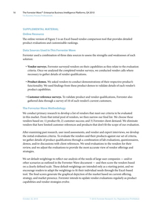 © 2010, Forrester Research, Inc. Reproduction ProhibitedOctober 20, 2010
The Forrester Wave™: Enterprise Business Intelligence Platforms, Q4 2010
For Business Process Professionals
16
Supplemental MATERIAL
Online Resource
The online version of Figure 5 is an Excel-based vendor comparison tool that provides detailed
product evaluations and customizable rankings.
Data Sources Used In This Forrester Wave
Forrester used a combination of three data sources to assess the strengths and weaknesses of each
solution:
·	Vendor surveys. Forrester surveyed vendors on their capabilities as they relate to the evaluation
criteria. Once we analyzed the completed vendor surveys, we conducted vendor calls where
necessary to gather details of vendor qualifications.
·	Product demos. We asked vendors to conduct demonstrations of their respective product’s
functionality. We used findings from these product demos to validate details of each vendor’s
product capabilities.
·	Customer reference surveys. To validate product and vendor qualifications, Forrester also
gathered data through a survey of 10 of each vendor’s current customers.
The Forrester Wave Methodology
We conduct primary research to develop a list of vendors that meet our criteria to be evaluated
in this market. From that initial pool of vendors, we then narrow our final list. We choose these
vendors based on: 1) product fit; 2) customer success; and 3) Forrester client demand. We eliminate
vendors that have limited customer references and products that don’t fit the scope of our evaluation.
After examining past research, user need assessments, and vendor and expert interviews, we develop
the initial evaluation criteria. To evaluate the vendors and their products against our set of criteria,
we gather details of product qualifications through a combination of lab evaluations, questionnaires,
demos, and/or discussions with client references. We send evaluations to the vendors for their
review, and we adjust the evaluations to provide the most accurate view of vendor offerings and
strategies.
We set default weightings to reflect our analysis of the needs of large user companies — and/or
other scenarios as outlined in the Forrester Wave document — and then score the vendors based
on a clearly defined scale. These default weightings are intended only as a starting point, and we
encourage readers to adapt the weightings to fit their individual needs through the Excel-based
tool. The final scores generate the graphical depiction of the market based on current offering,
strategy, and market presence. Forrester intends to update vendor evaluations regularly as product
capabilities and vendor strategies evolve.
 