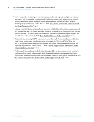 © 2010, Forrester Research, Inc. Reproduction ProhibitedOctober 20, 2010
The Forrester Wave™: Enterprise Business Intelligence Platforms, Q4 2010
For Business Process Professionals
18
9	
Faceted search takes a free text query and returns a rich search results page with multiple ways to display
and interact with the results like “refinement tools.” Refinement options (such as date, price, or location)
are extracted from the content during the content processing step or are based on explicit metadata
stored separately in a taxonomy. See the March 18, 2010, “Q&A: Search Fundamentals For Information &
Knowledge Management Pros” report.
10	
In January 2010, SAP BusinessObjects plans to strengthen its BI SaaS portfolio with the next generation of
SAP BusinessObjects BI OnDemand, which will expand the capabilities of the crystalreports.com and SAP
BusinessObjects BI OnDemand products to offer a fuller self-service SaaS solution targeted mostly at the
casual BI user. See the January 26, 2010, “BI In The Cloud? Yes, And On The Ground, Too” report.
11	
Online analytical processing (OLAP) is a core component of a complex business intelligence architectural
stack. Even as vendors begin to explore alternative technologies for “slicing” and “dicing” large data
sets, OLAP engines, servers, and models still play a key role in most BI solutions for small, midsize, and
especially large enterprises. See the January 12, 2009, “Latest BI Adoption Trends In Enterprises: Bright
Future, But Off To A Slow Start” report.
12	
Predictive analytics can play a pivotal role in the planning and day-to-day operations of your business. It
can help you focus strategy and continually tweak plans based on actual performance and likely future
scenarios. For more information on predictive analytics and the vendor landscape, see the February 4, 2010,
“The Forrester Wave™: Predictive Analytics And Data Mining Solutions, Q1 2010” report.
 