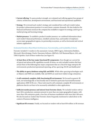 © 2010, Forrester Research, Inc. Reproduction Prohibited October 20, 2010
The Forrester Wave™: Enterprise Business Intelligence Platforms, Q4 2010
For Business Process Professionals
5
·	Current offering. To assess product strength, we evaluated each offering against four groups of
criteria: architecture, development environment, and functional and operational capabilities.
·	Strategy. We reviewed each vendor’s strategy and considered how well each vendor’s plans
for product enhancement position it to meet future customer demands. We also looked at the
financial and human resources the company has available to support its strategy, and its go-to-
market pricing and licensing strategy.
·	Market presence. To establish a product’s market presence, we combined information about
each vendor’s financial performance, installed customer base, and number of employees
across major geographical regions, its partnership ecosystem, as well as horizontal and vertical
industry applications.
Evaluated Vendors Must Meet Architecture, Functionality, and Scalability Criteria
Forrester included 11 vendors in the assessment: Actuate, IBM Cognos, Information Builders,
Microsoft, MicroStrategy, Oracle, Panorama Software, QlikTech, SAP BusinessObjects, SAS, and
TIBCO Spotfire. Each of these vendors has (see Figure 4):
·	At least three of the four major functional BI components. Even though our current list
of typical and advanced BI capabilities exceeds 20 items, we only included vendors that have
at least three of the following four major components that are critical for large enterprise BI
environments: production/operational reporting, ad hoc querying, OLAP, and dashboards.4
·	The ability to query databases using SQL and MDX. While other querying technologies such
as XQuery and DMX are available, SQL and MDX are used most widely in large enterprises.
·	A self-contained, complete, fully functioning BI environment. We focused on generic BI
tools, not technologically or functionally tied or limited to particular functional/horizontal
applications (ERP, SCM, etc.). These tools must be self-contained, complete BI environments or
platforms that do not have to be necessarily embedded in other applications.
·	Sufficient market presence and interest from Forrester clients. We included vendors with at
least 100 in-production customers present in more than one major geographical region, with
more than 10% enterprise-grade, cross-line-of-business installations with more than 100 users.
We also focused on vendors that Forrester clients frequently mentioned or asked about in the
context of business intelligence.
·	Significant BI revenues. Finally, we focused on vendors with at least $50 million in BI revenues.
 